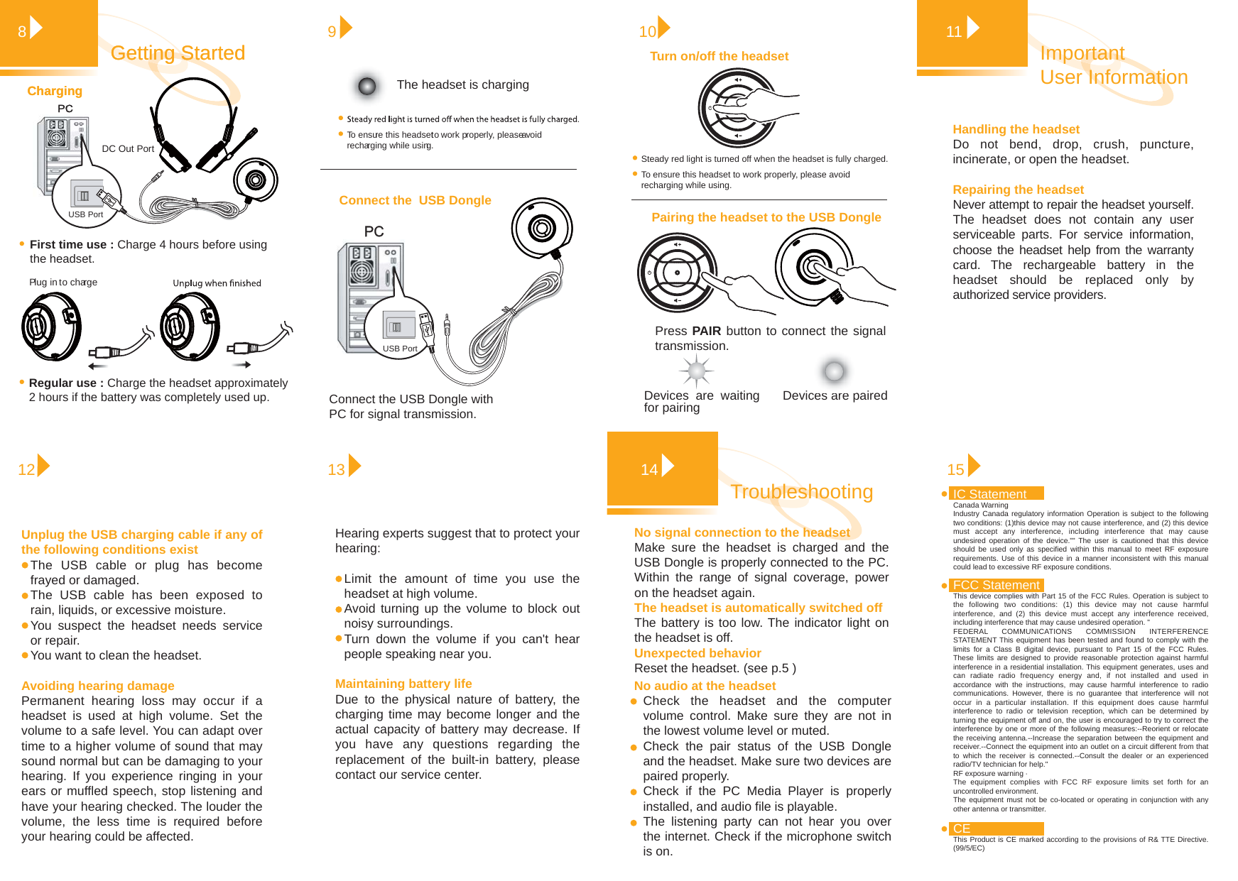 Handling the headset Do not bend, drop, crush, puncture, incinerate, or open the headset.Repairing the headsetNever attempt to repair the headset yourself. The headset does not contain any user serviceable parts. For service information, choose the headset help from the warranty card. The rechargeable battery in the headset should be replaced only by authorized service providers. Important User Information1181213Getting StartedGetting StartedPress PAIR button to connect the signal transmission. Devices are pairedTurn on/off the headsetPairing the headset to the USB Dongle10Devices are waiting for pairingConnect the  USB Dongle PC PC 9To ensure this headset to work properly, please avoid recharging while using.PC ChargingChargingPlug in to chargeUnplug the USB charging cable if any of the following conditions existThe USB cable or plug has become frayed or damaged.The USB cable has been exposed to rain, liquids, or excessive moisture.You suspect the headset needs service or repair.You want to clean the headset.Avoiding hearing damage Permanent hearing loss may occur if a headset is used at high volume. Set the volume to a safe level. You can adapt over time to a higher volume of sound that may sound normal but can be damaging to your hearing. If you experience ringing in your ears or muffled speech, stop listening and have your hearing checked. The louder the volume, the less time is required before your hearing could be affected.Hearing experts suggest that to protect your hearing:Limit the amount of time you use the headset at high volume.Avoid turning up the volume to block out noisy surroundings.Turn down the volume if you can&apos;t hear people speaking near you.Maintaining battery lifeDue to the physical nature of battery, the charging time may become longer and the actual capacity of battery may decrease. If you have any questions regarding the replacement of the built-in battery, please contact our service center.15Troubleshooting 14USB PortPortDC OutFirst time use : Charge 4 hours before using the headset.Regular use : Charge the headset approximately 2 hours if the battery was completely used up.The headset is chargingConnect the USB Dongle with PC for signal transmission.To ensure this headset to work properly, please avoid recharging while using.Steady red light is turned off when the headset is fully charged.USB PortNo signal connection to the headset Make sure the headset is charged and the USB Dongle is properly connected to the PC. Within the range of signal coverage, power on the headset again. The headset is automatically switched offThe battery is too low. The indicator light on the headset is off.Unexpected behaviorReset the headset. (see p.5 )No audio at the headsetCheck the headset and the computer volume control. Make sure they are not in the lowest volume level or muted.Check the pair status of the USB Dongle and the headset. Make sure two devices are paired properly.  Check if the PC Media Player is properly installed, and audio file is playable.The listening party can not hear you over the internet. Check if the microphone switch is on. CEThis Product is CE marked according to the provisions of R&amp; TTE Directive. (99/5/EC)IC StatementCanada WarningIndustry Canada regulatory information Operation is subject to the following two conditions: (1)this device may not cause interference, and (2) this device must accept any interference, including interference that may cause undesired operation of the device.&quot;&quot; The user is cautioned that this device should be used only as specified within this manual to meet RF exposure requirements. Use of this device in a manner inconsistent with this manual could lead to excessive RF exposure conditions.FCC Statement This device complies with Part 15 of the FCC Rules. Operation is subject to the following two conditions: (1) this device may not cause harmful interference, and (2) this device must accept any interference received, including interference that may cause undesired operation. &quot;FEDERAL COMMUNICATIONS COMMISSION INTERFERENCE STATEMENT This equipment has been tested and found to comply with the limits for a Class B digital device, pursuant to Part 15 of the FCC Rules. These limits are designed to provide reasonable protection against harmful interference in a residential installation. This equipment generates, uses and can radiate radio frequency energy and, if not installed and used in accordance with the instructions, may cause harmful interference to radio communications. However, there is no guarantee that interference will not occur in a particular installation. If this equipment does cause harmful interference to radio or television reception, which can be determined by turning the equipment off and on, the user is encouraged to try to correct the interference by one or more of the following measures:--Reorient or relocate the receiving antenna.--Increase the separation between the equipment and receiver.--Connect the equipment into an outlet on a circuit different from that to which the receiver is connected.--Consult the dealer or an experienced radio/TV technician for help.&quot;RF exposure warning · The equipment complies with FCC RF exposure limits set forth for an uncontrolled environment. The equipment must not be co-located or operating in conjunction with any other antenna or transmitter.