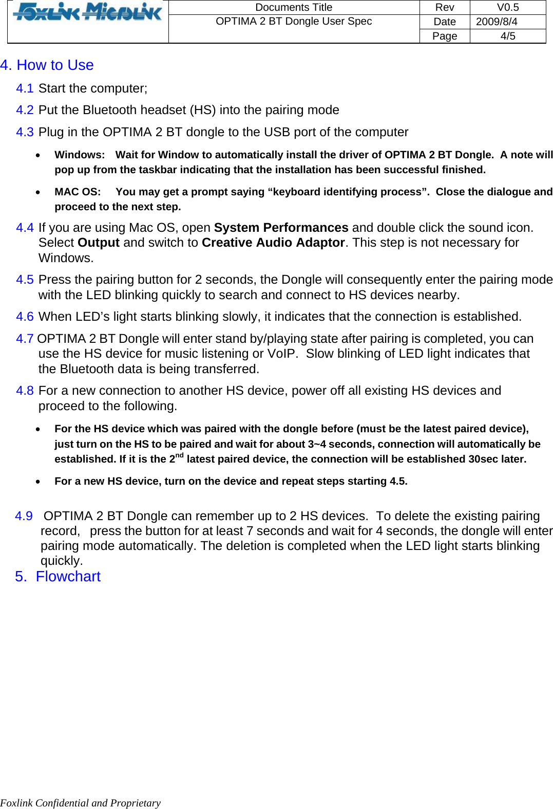 Foxlink Confidential and Proprietary  Documents Title   Rev   V0.5 Date   2009/8/4  OPTIMA 2 BT Dongle User Spec Page 4/5   4. How to Use  4.1  Start the computer;  4.2  Put the Bluetooth headset (HS) into the pairing mode  4.3  Plug in the OPTIMA 2 BT dongle to the USB port of the computer  • Windows:  Wait for Window to automatically install the driver of OPTIMA 2 BT Dongle.  A note will pop up from the taskbar indicating that the installation has been successful finished. • MAC OS:  You may get a prompt saying “keyboard identifying process”.  Close the dialogue and proceed to the next step. 4.4  If you are using Mac OS, open System Performances and double click the sound icon. Select Output and switch to Creative Audio Adaptor. This step is not necessary for Windows.  4.5  Press the pairing button for 2 seconds, the Dongle will consequently enter the pairing mode with the LED blinking quickly to search and connect to HS devices nearby.  4.6  When LED’s light starts blinking slowly, it indicates that the connection is established.   4.7 OPTIMA 2 BT Dongle will enter stand by/playing state after pairing is completed, you can use the HS device for music listening or VoIP.  Slow blinking of LED light indicates that the Bluetooth data is being transferred.  4.8  For a new connection to another HS device, power off all existing HS devices and proceed to the following.  • For the HS device which was paired with the dongle before (must be the latest paired device), just turn on the HS to be paired and wait for about 3~4 seconds, connection will automatically be established. If it is the 2nd latest paired device, the connection will be established 30sec later. • For a new HS device, turn on the device and repeat steps starting 4.5.  4.9   OPTIMA 2 BT Dongle can remember up to 2 HS devices.  To delete the existing pairing record,   press the button for at least 7 seconds and wait for 4 seconds, the dongle will enter pairing mode automatically. The deletion is completed when the LED light starts blinking quickly.  5.  Flowchart             