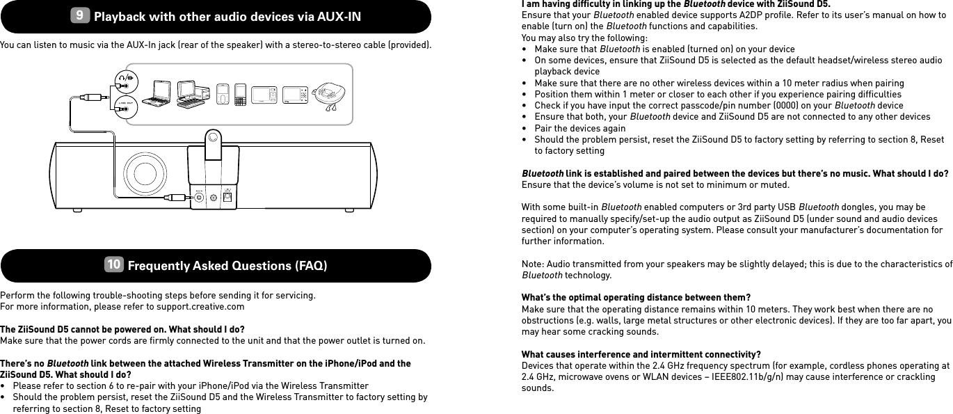 I am having difﬁculty in linking up the Bluetooth device with ZiiSound D5.Ensure that your Bluetooth enabled device supports A2DP proﬁle. Refer to its user’s manual on how to enable (turn on) the Bluetooth functions and capabilities.You may also try the following:•  Make sure that Bluetooth is enabled (turned on) on your device•  On some devices, ensure that ZiiSound D5 is selected as the default headset/wireless stereo audio playback device•  Make sure that there are no other wireless devices within a 10 meter radius when pairing•  Position them within 1 meter or closer to each other if you experience pairing difﬁculties•  Check if you have input the correct passcode/pin number (0000) on your Bluetooth device•  Ensure that both, your Bluetooth device and ZiiSound D5 are not connected to any other devices•  Pair the devices again•  Should the problem persist, reset the ZiiSound D5 to factory setting by referring to section 8, Reset to factory settingBluetooth link is established and paired between the devices but there’s no music. What should I do?Ensure that the device’s volume is not set to minimum or muted.With some built-in Bluetooth enabled computers or 3rd party USB Bluetooth dongles, you may be required to manually specify/set-up the audio output as ZiiSound D5 (under sound and audio devices section) on your computer’s operating system. Please consult your manufacturer’s documentation for further information.Note: Audio transmitted from your speakers may be slightly delayed; this is due to the characteristics of Bluetooth technology.What’s the optimal operating distance between them?Make sure that the operating distance remains within 10 meters. They work best when there are no obstructions (e.g. walls, large metal structures or other electronic devices). If they are too far apart, you may hear some cracking sounds.What causes interference and intermittent connectivity? Devices that operate within the 2.4 GHz frequency spectrum (for example, cordless phones operating at 2.4 GHz, microwave ovens or WLAN devices – IEEE802.11b/g/n) may cause interference or crackling sounds.9 Playback with other audio devices via AUX-INYou can listen to music via the AUX-In jack (rear of the speaker) with a stereo-to-stereo cable (provided).10  Frequently Asked Questions (FAQ) Perform the following trouble-shooting steps before sending it for servicing.For more information, please refer to support.creative.comThe ZiiSound D5 cannot be powered on. What should I do?Make sure that the power cords are ﬁrmly connected to the unit and that the power outlet is turned on.There’s no Bluetooth link between the attached Wireless Transmitter on the iPhone/iPod and the ZiiSound D5. What should I do?•  Please refer to section 6 to re-pair with your iPhone/iPod via the Wireless Transmitter•  Should the problem persist, reset the ZiiSound D5 and the Wireless Transmitter to factory setting by referring to section 8, Reset to factory setting