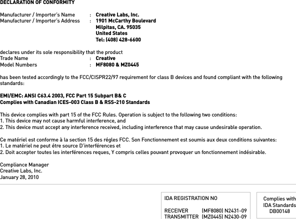 DECLARATION OF CONFORMITYManufacturer / Importer’s Name  :  Creative Labs, Inc.Manufacturer / Importer’s Address  :  1901 McCarthy Boulevard    Milpitas, CA. 95035    United States    Tel: (408) 428-6600declares under its sole responsibility that the productTrade Name  :  CreativeModel Numbers  :  MF8080 &amp; MZ0445has been tested accordingly to the FCC/CISPR22/97 requirement for class B devices and found compliant with the following standards:EMI/EMC: ANSI C63.4 2003, FCC Part 15 Subpart B&amp; CComplies with Canadian ICES-003 Class B &amp; RSS-210 StandardsThis device complies with part 15 of the FCC Rules. Operation is subject to the following two conditions: 1. This device may not cause harmful interference, and2. This device must accept any interference received, including interference that may cause undesirable operation. Ce matériel est conforme à la section 15 des régles FCC. Son Fonctionnement est soumis aux deux conditions suivantes:1. Le matériel ne peut étre source D’interférences et2. Doit accepter toutes les interférences reques, Y compris celles pouvant provoquer un fonctionnement indésirable.Compliance ManagerCreative Labs, Inc.January 28, 2010IDA REGISTRATION NORECEIVER  (MF8080) N2431-09TRANSMITTER  (MZ0445) N2430-09Complies withIDA StandardsDB00148