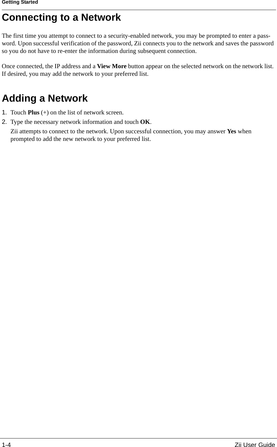 Getting Started1-4 Zii User GuideConnecting to a NetworkThe first time you attempt to connect to a security-enabled network, you may be prompted to enter a pass-word. Upon successful verification of the password, Zii connects you to the network and saves the password so you do not have to re-enter the information during subsequent connection.  Once connected, the IP address and a View More button appear on the selected network on the network list. If desired, you may add the network to your preferred list. Adding a Network1. Touch Plus (+) on the list of network screen.2. Type the necessary network information and touch OK.Zii attempts to connect to the network. Upon successful connection, you may answer Yes when prompted to add the new network to your preferred list.