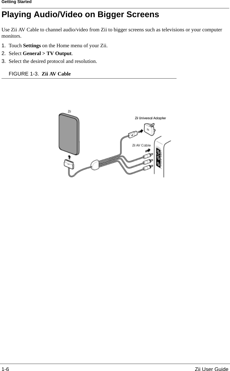 Getting Started1-6 Zii User GuidePlaying Audio/Video on Bigger ScreensUse Zii AV Cable to channel audio/video from Zii to bigger screens such as televisions or your computer monitors. 1. Touch Settings on the Home menu of your Zii.2. Select General &gt; TV Output. 3. Select the desired protocol and resolution.FIGURE 1-3. Zii AV Cable