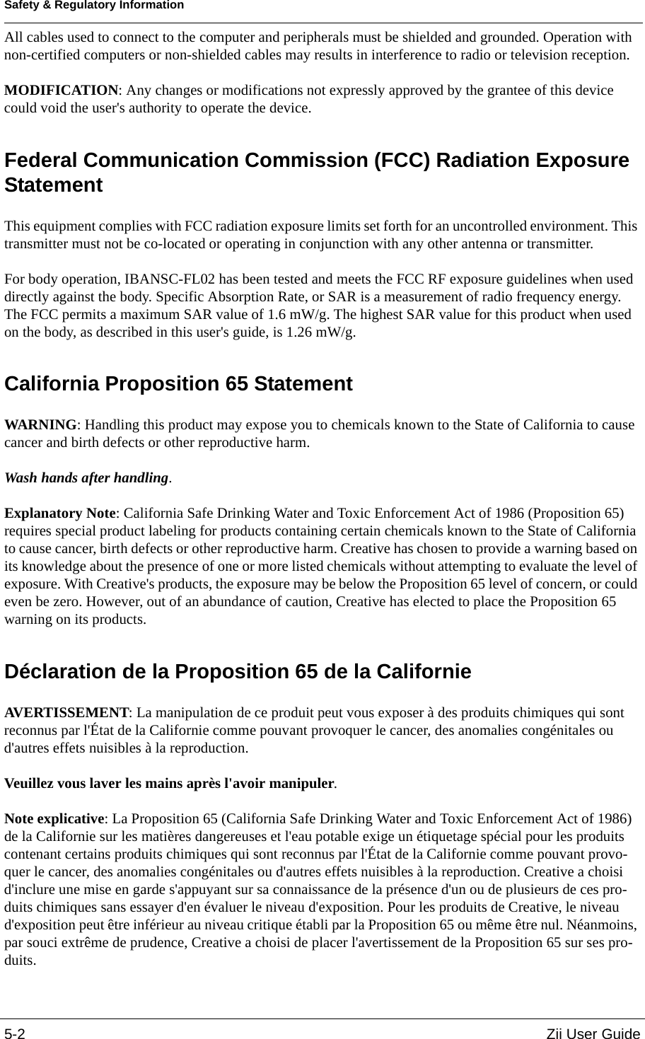 Safety &amp; Regulatory Information5-2 Zii User GuideAll cables used to connect to the computer and peripherals must be shielded and grounded. Operation with non-certified computers or non-shielded cables may results in interference to radio or television reception. MODIFICATION: Any changes or modifications not expressly approved by the grantee of this device could void the user&apos;s authority to operate the device. Federal Communication Commission (FCC) Radiation Exposure Statement This equipment complies with FCC radiation exposure limits set forth for an uncontrolled environment. This transmitter must not be co-located or operating in conjunction with any other antenna or transmitter. For body operation, IBANSC-FL02 has been tested and meets the FCC RF exposure guidelines when used directly against the body. Specific Absorption Rate, or SAR is a measurement of radio frequency energy. The FCC permits a maximum SAR value of 1.6 mW/g. The highest SAR value for this product when used on the body, as described in this user&apos;s guide, is 1.26 mW/g.California Proposition 65 Statement WARNING: Handling this product may expose you to chemicals known to the State of California to cause cancer and birth defects or other reproductive harm. Wash hands after handling. Explanatory Note: California Safe Drinking Water and Toxic Enforcement Act of 1986 (Proposition 65) requires special product labeling for products containing certain chemicals known to the State of California to cause cancer, birth defects or other reproductive harm. Creative has chosen to provide a warning based on its knowledge about the presence of one or more listed chemicals without attempting to evaluate the level of exposure. With Creative&apos;s products, the exposure may be below the Proposition 65 level of concern, or could even be zero. However, out of an abundance of caution, Creative has elected to place the Proposition 65 warning on its products.Déclaration de la Proposition 65 de la Californie AVERTISSEMENT: La manipulation de ce produit peut vous exposer à des produits chimiques qui sont reconnus par l&apos;État de la Californie comme pouvant provoquer le cancer, des anomalies congénitales ou d&apos;autres effets nuisibles à la reproduction. Veuillez vous laver les mains après l&apos;avoir manipuler. Note explicative: La Proposition 65 (California Safe Drinking Water and Toxic Enforcement Act of 1986) de la Californie sur les matières dangereuses et l&apos;eau potable exige un étiquetage spécial pour les produits contenant certains produits chimiques qui sont reconnus par l&apos;État de la Californie comme pouvant provo-quer le cancer, des anomalies congénitales ou d&apos;autres effets nuisibles à la reproduction. Creative a choisi d&apos;inclure une mise en garde s&apos;appuyant sur sa connaissance de la présence d&apos;un ou de plusieurs de ces pro-duits chimiques sans essayer d&apos;en évaluer le niveau d&apos;exposition. Pour les produits de Creative, le niveau d&apos;exposition peut être inférieur au niveau critique établi par la Proposition 65 ou même être nul. Néanmoins, par souci extrême de prudence, Creative a choisi de placer l&apos;avertissement de la Proposition 65 sur ses pro-duits.
