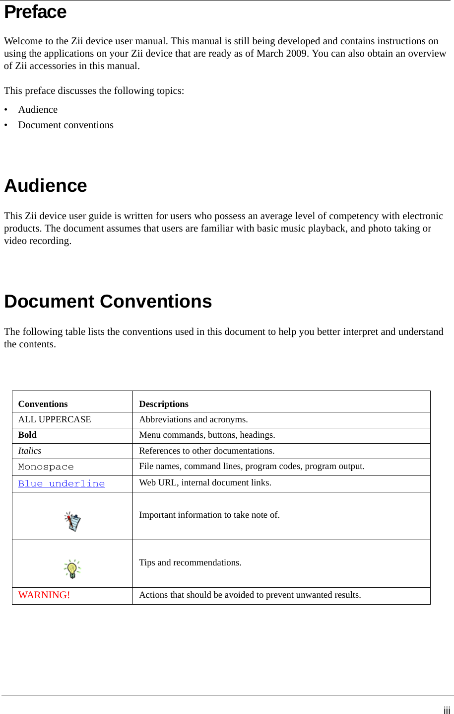 iiiPrefaceWelcome to the Zii device user manual. This manual is still being developed and contains instructions on using the applications on your Zii device that are ready as of March 2009. You can also obtain an overview of Zii accessories in this manual.This preface discusses the following topics: •Audience• Document conventionsAudienceThis Zii device user guide is written for users who possess an average level of competency with electronic products. The document assumes that users are familiar with basic music playback, and photo taking or video recording. Document ConventionsThe following table lists the conventions used in this document to help you better interpret and understand the contents.Conventions DescriptionsALL UPPERCASE Abbreviations and acronyms.Bold Menu commands, buttons, headings.Italics References to other documentations.MonospaceFile names, command lines, program codes, program output.Blue underlineWeb URL, internal document links.Important information to take note of. Tips and recommendations.WARNING!Actions that should be avoided to prevent unwanted results.