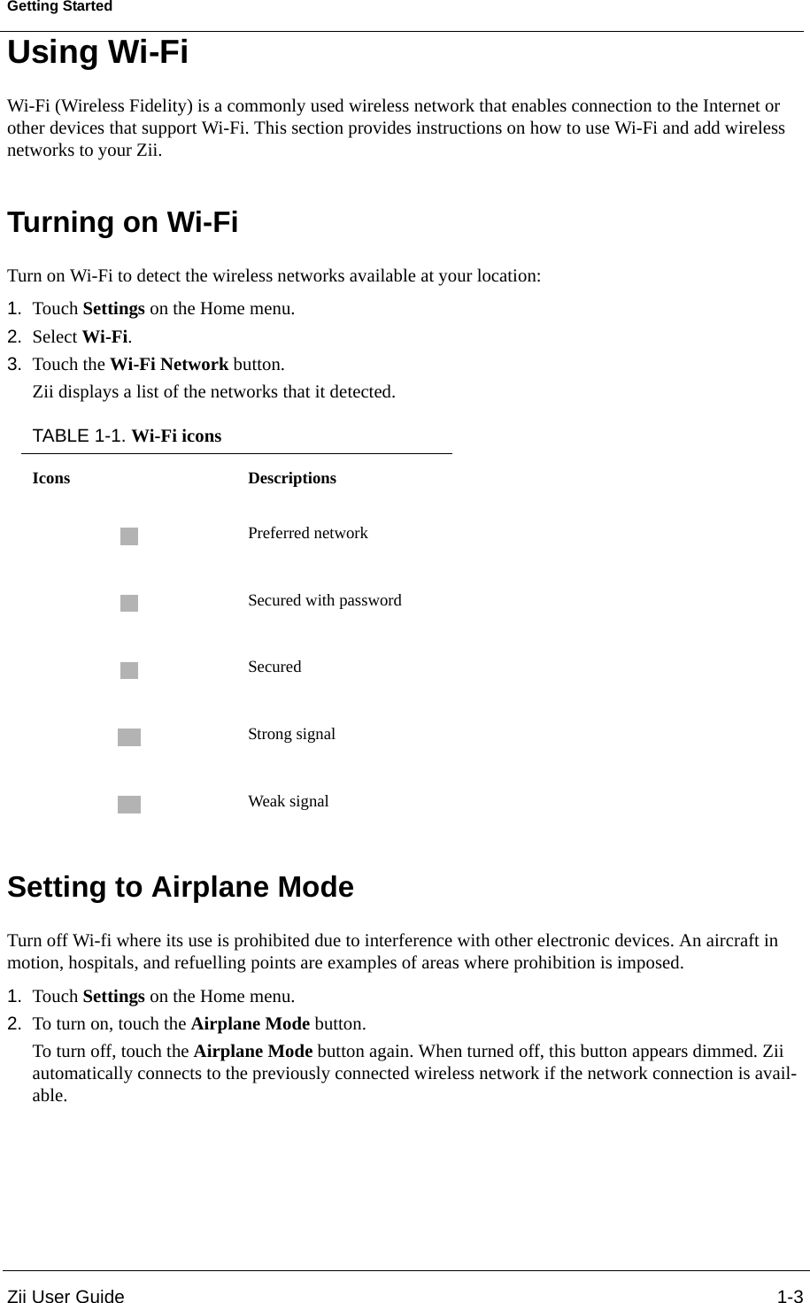 Zii User Guide 1-3Getting StartedUsing Wi-FiWi-Fi (Wireless Fidelity) is a commonly used wireless network that enables connection to the Internet or other devices that support Wi-Fi. This section provides instructions on how to use Wi-Fi and add wireless networks to your Zii.Turning on Wi-FiTurn on Wi-Fi to detect the wireless networks available at your location:1. Touch Settings on the Home menu.2. Select Wi-Fi.3. Touch the Wi-Fi Network button.Zii displays a list of the networks that it detected.Setting to Airplane ModeTurn off Wi-fi where its use is prohibited due to interference with other electronic devices. An aircraft in motion, hospitals, and refuelling points are examples of areas where prohibition is imposed.1. Touch Settings on the Home menu.2. To turn on, touch the Airplane Mode button.To turn off, touch the Airplane Mode button again. When turned off, this button appears dimmed. Zii automatically connects to the previously connected wireless network if the network connection is avail-able.TABLE 1-1. Wi-Fi iconsIcons DescriptionsPreferred networkSecured with passwordSecuredStrong signalWeak signal