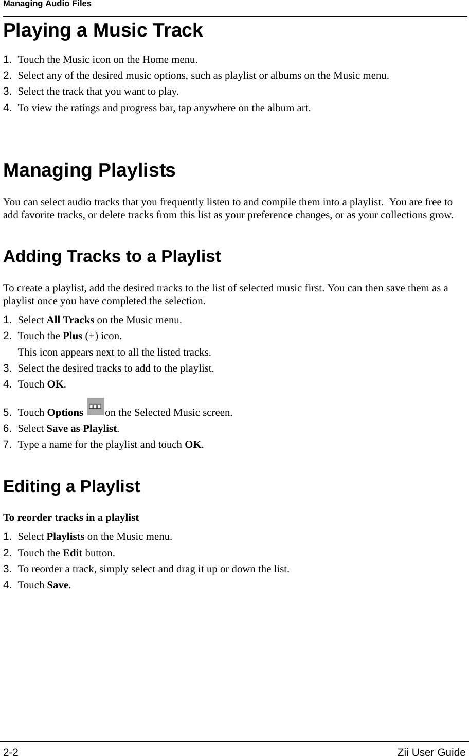 Managing Audio Files2-2 Zii User GuidePlaying a Music Track1. Touch the Music icon on the Home menu.2. Select any of the desired music options, such as playlist or albums on the Music menu.3. Select the track that you want to play.4. To view the ratings and progress bar, tap anywhere on the album art.Managing PlaylistsYou can select audio tracks that you frequently listen to and compile them into a playlist.  You are free to add favorite tracks, or delete tracks from this list as your preference changes, or as your collections grow.Adding Tracks to a PlaylistTo create a playlist, add the desired tracks to the list of selected music first. You can then save them as a playlist once you have completed the selection.1. Select All Tracks on the Music menu.2. Touch the Plus (+) icon.This icon appears next to all the listed tracks.3. Select the desired tracks to add to the playlist.4. Touch OK.5. Touch Options  on the Selected Music screen.6. Select Save as Playlist.7. Type a name for the playlist and touch OK.Editing a PlaylistTo reorder tracks in a playlist1. Select Playlists on the Music menu.2. Touch the Edit button.3. To reorder a track, simply select and drag it up or down the list.4. Touch Save.