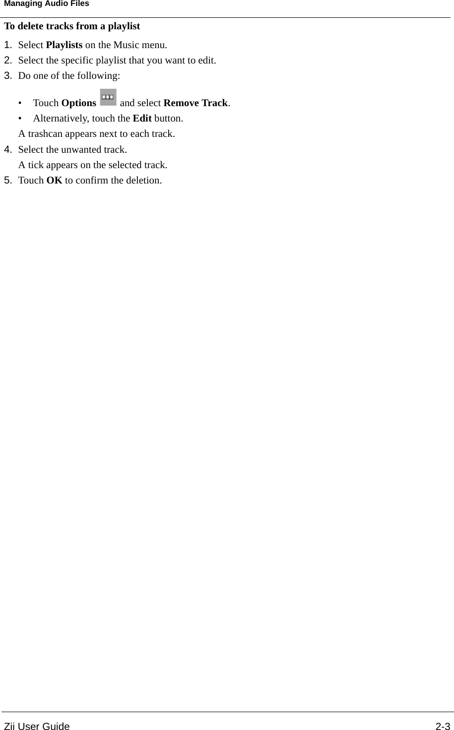 Zii User Guide 2-3Managing Audio FilesTo delete tracks from a playlist1. Select Playlists on the Music menu.2. Select the specific playlist that you want to edit.3. Do one of the following: •Touch Options  and select Remove Track.• Alternatively, touch the Edit button. A trashcan appears next to each track.4. Select the unwanted track. A tick appears on the selected track.5. Touch OK to confirm the deletion.
