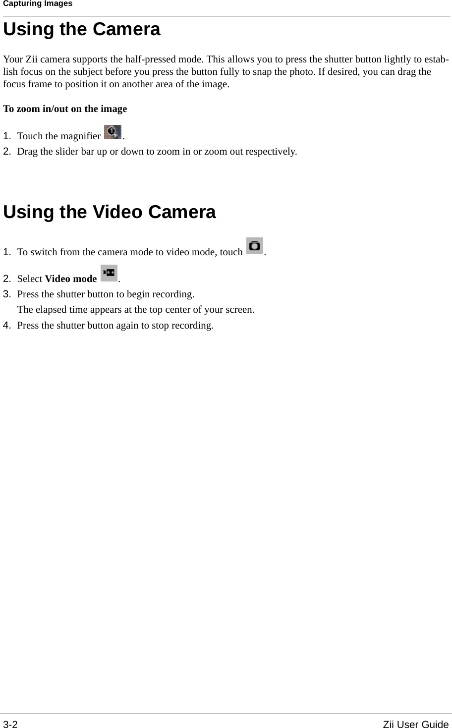 Capturing Images3-2 Zii User GuideUsing the CameraYour Zii camera supports the half-pressed mode. This allows you to press the shutter button lightly to estab-lish focus on the subject before you press the button fully to snap the photo. If desired, you can drag the focus frame to position it on another area of the image. To zoom in/out on the image1. Touch the magnifier  . 2. Drag the slider bar up or down to zoom in or zoom out respectively.Using the Video Camera1. To switch from the camera mode to video mode, touch  .2. Select Video mode .3. Press the shutter button to begin recording. The elapsed time appears at the top center of your screen. 4. Press the shutter button again to stop recording.