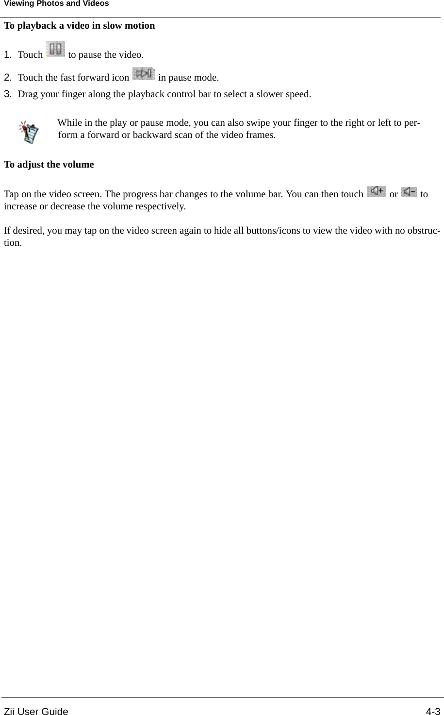 Zii User Guide 4-3Viewing Photos and VideosTo playback a video in slow motion1. Touch   to pause the video.2. Touch the fast forward icon   in pause mode. 3. Drag your finger along the playback control bar to select a slower speed. To adjust the volumeTap on the video screen. The progress bar changes to the volume bar. You can then touch   or   to increase or decrease the volume respectively. If desired, you may tap on the video screen again to hide all buttons/icons to view the video with no obstruc-tion.While in the play or pause mode, you can also swipe your finger to the right or left to per-form a forward or backward scan of the video frames.p
