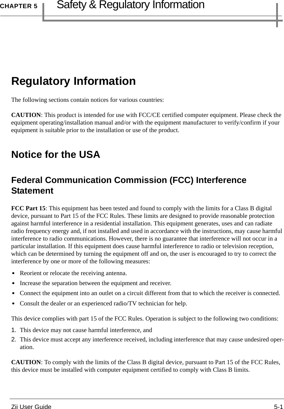 Zii User Guide 5-1CHAPTER 5Safety &amp; Regulatory InformationRegulatory InformationThe following sections contain notices for various countries:CAUTION: This product is intended for use with FCC/CE certified computer equipment. Please check the equipment operating/installation manual and/or with the equipment manufacturer to verify/confirm if your equipment is suitable prior to the installation or use of the product.Notice for the USAFederal Communication Commission (FCC) Interference Statement FCC Part 15: This equipment has been tested and found to comply with the limits for a Class B digital device, pursuant to Part 15 of the FCC Rules. These limits are designed to provide reasonable protection against harmful interference in a residential installation. This equipment generates, uses and can radiate radio frequency energy and, if not installed and used in accordance with the instructions, may cause harmful interference to radio communications. However, there is no guarantee that interference will not occur in a particular installation. If this equipment does cause harmful interference to radio or television reception, which can be determined by turning the equipment off and on, the user is encouraged to try to correct the interference by one or more of the following measures: •Reorient or relocate the receiving antenna. •Increase the separation between the equipment and receiver. •Connect the equipment into an outlet on a circuit different from that to which the receiver is connected. •Consult the dealer or an experienced radio/TV technician for help. This device complies with part 15 of the FCC Rules. Operation is subject to the following two conditions: 1. This device may not cause harmful interference, and 2. This device must accept any interference received, including interference that may cause undesired oper-ation. CAUTION: To comply with the limits of the Class B digital device, pursuant to Part 15 of the FCC Rules, this device must be installed with computer equipment certified to comply with Class B limits. 