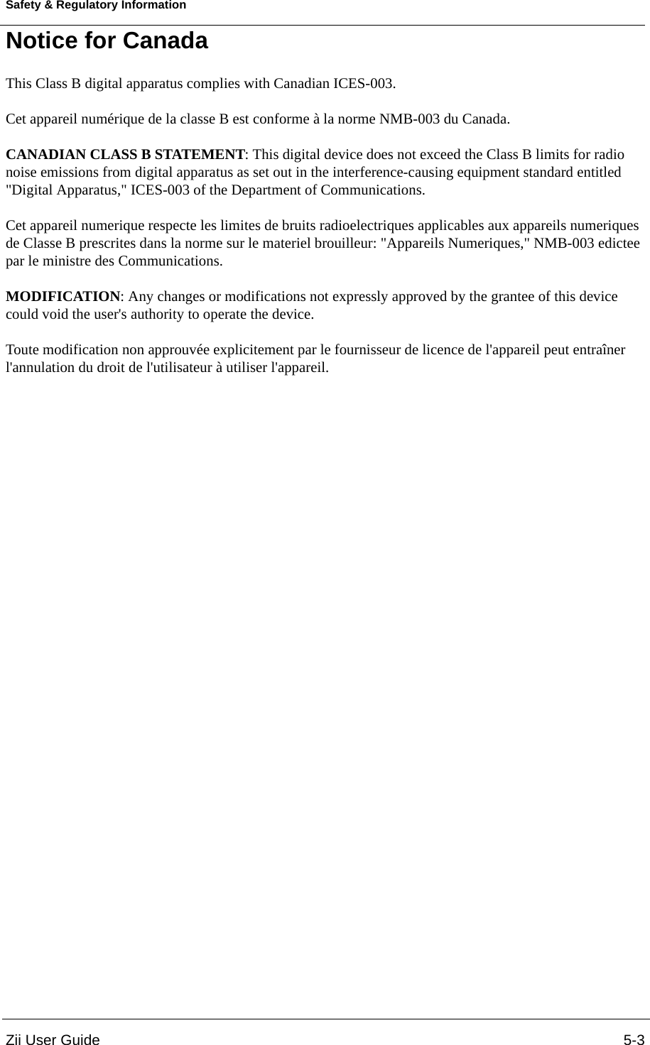 Zii User Guide 5-3Safety &amp; Regulatory InformationNotice for Canada This Class B digital apparatus complies with Canadian ICES-003. Cet appareil numérique de la classe B est conforme à la norme NMB-003 du Canada. CANADIAN CLASS B STATEMENT: This digital device does not exceed the Class B limits for radio noise emissions from digital apparatus as set out in the interference-causing equipment standard entitled &quot;Digital Apparatus,&quot; ICES-003 of the Department of Communications. Cet appareil numerique respecte les limites de bruits radioelectriques applicables aux appareils numeriques de Classe B prescrites dans la norme sur le materiel brouilleur: &quot;Appareils Numeriques,&quot; NMB-003 edictee par le ministre des Communications.MODIFICATION: Any changes or modifications not expressly approved by the grantee of this device could void the user&apos;s authority to operate the device. Toute modification non approuvée explicitement par le fournisseur de licence de l&apos;appareil peut entraîner l&apos;annulation du droit de l&apos;utilisateur à utiliser l&apos;appareil. 