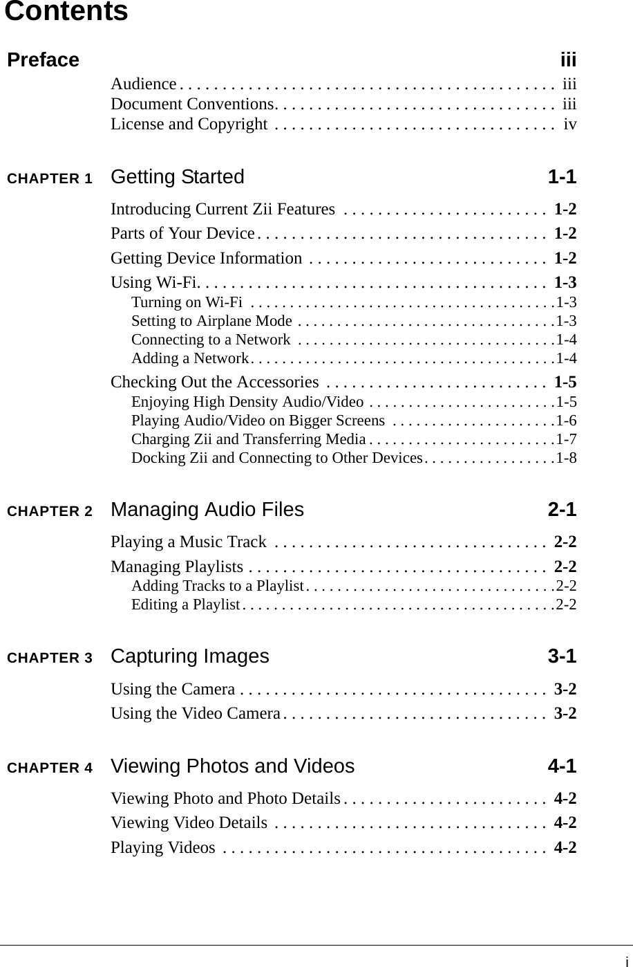 iContentsPreface iiiAudience . . . . . . . . . . . . . . . . . . . . . . . . . . . . . . . . . . . . . . . . . . . .  iiiDocument Conventions. . . . . . . . . . . . . . . . . . . . . . . . . . . . . . . . .  iiiLicense and Copyright . . . . . . . . . . . . . . . . . . . . . . . . . . . . . . . . .  ivCHAPTER 1Getting Started 1-1Introducing Current Zii Features  . . . . . . . . . . . . . . . . . . . . . . . .  1-2Parts of Your Device. . . . . . . . . . . . . . . . . . . . . . . . . . . . . . . . . .  1-2Getting Device Information . . . . . . . . . . . . . . . . . . . . . . . . . . . .  1-2Using Wi-Fi. . . . . . . . . . . . . . . . . . . . . . . . . . . . . . . . . . . . . . . . .  1-3Turning on Wi-Fi  . . . . . . . . . . . . . . . . . . . . . . . . . . . . . . . . . . . . . . .1-3Setting to Airplane Mode . . . . . . . . . . . . . . . . . . . . . . . . . . . . . . . . .1-3Connecting to a Network  . . . . . . . . . . . . . . . . . . . . . . . . . . . . . . . . .1-4Adding a Network. . . . . . . . . . . . . . . . . . . . . . . . . . . . . . . . . . . . . . .1-4Checking Out the Accessories  . . . . . . . . . . . . . . . . . . . . . . . . . .  1-5Enjoying High Density Audio/Video . . . . . . . . . . . . . . . . . . . . . . . .1-5Playing Audio/Video on Bigger Screens  . . . . . . . . . . . . . . . . . . . . .1-6Charging Zii and Transferring Media . . . . . . . . . . . . . . . . . . . . . . . .1-7Docking Zii and Connecting to Other Devices. . . . . . . . . . . . . . . . .1-8CHAPTER 2Managing Audio Files 2-1Playing a Music Track  . . . . . . . . . . . . . . . . . . . . . . . . . . . . . . . .  2-2Managing Playlists . . . . . . . . . . . . . . . . . . . . . . . . . . . . . . . . . . .  2-2Adding Tracks to a Playlist. . . . . . . . . . . . . . . . . . . . . . . . . . . . . . . .2-2Editing a Playlist. . . . . . . . . . . . . . . . . . . . . . . . . . . . . . . . . . . . . . . .2-2CHAPTER 3Capturing Images 3-1Using the Camera . . . . . . . . . . . . . . . . . . . . . . . . . . . . . . . . . . . .  3-2Using the Video Camera. . . . . . . . . . . . . . . . . . . . . . . . . . . . . . .  3-2CHAPTER 4Viewing Photos and Videos 4-1Viewing Photo and Photo Details. . . . . . . . . . . . . . . . . . . . . . . .  4-2Viewing Video Details . . . . . . . . . . . . . . . . . . . . . . . . . . . . . . . .  4-2Playing Videos  . . . . . . . . . . . . . . . . . . . . . . . . . . . . . . . . . . . . . .  4-2