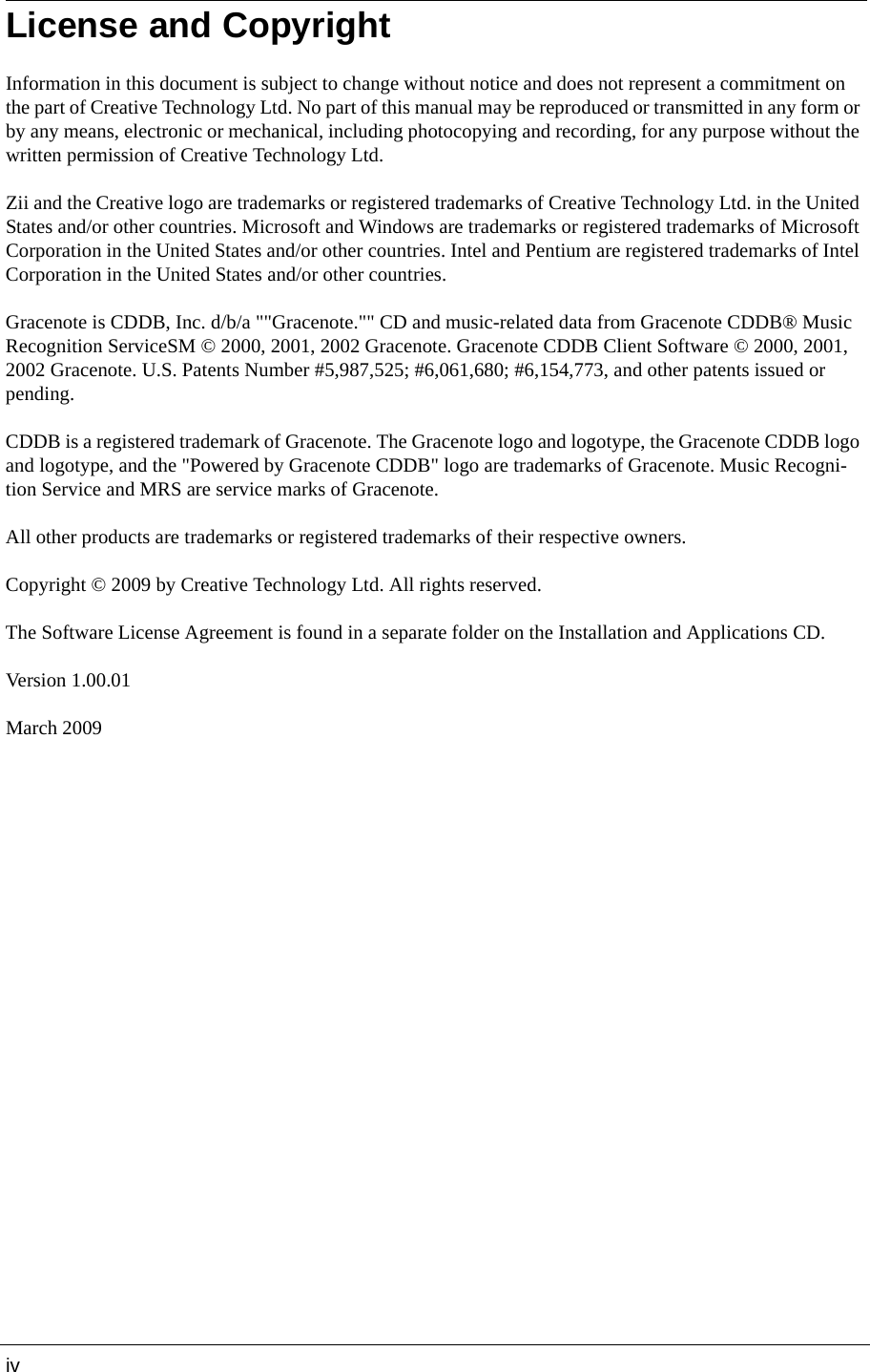 ivLicense and CopyrightInformation in this document is subject to change without notice and does not represent a commitment on the part of Creative Technology Ltd. No part of this manual may be reproduced or transmitted in any form or by any means, electronic or mechanical, including photocopying and recording, for any purpose without the written permission of Creative Technology Ltd. Zii and the Creative logo are trademarks or registered trademarks of Creative Technology Ltd. in the United States and/or other countries. Microsoft and Windows are trademarks or registered trademarks of Microsoft Corporation in the United States and/or other countries. Intel and Pentium are registered trademarks of Intel Corporation in the United States and/or other countries. Gracenote is CDDB, Inc. d/b/a &quot;&quot;Gracenote.&quot;&quot; CD and music-related data from Gracenote CDDB® Music Recognition ServiceSM © 2000, 2001, 2002 Gracenote. Gracenote CDDB Client Software © 2000, 2001, 2002 Gracenote. U.S. Patents Number #5,987,525; #6,061,680; #6,154,773, and other patents issued or pending. CDDB is a registered trademark of Gracenote. The Gracenote logo and logotype, the Gracenote CDDB logo and logotype, and the &quot;Powered by Gracenote CDDB&quot; logo are trademarks of Gracenote. Music Recogni-tion Service and MRS are service marks of Gracenote. All other products are trademarks or registered trademarks of their respective owners. Copyright © 2009 by Creative Technology Ltd. All rights reserved. The Software License Agreement is found in a separate folder on the Installation and Applications CD. Version 1.00.01 March 2009