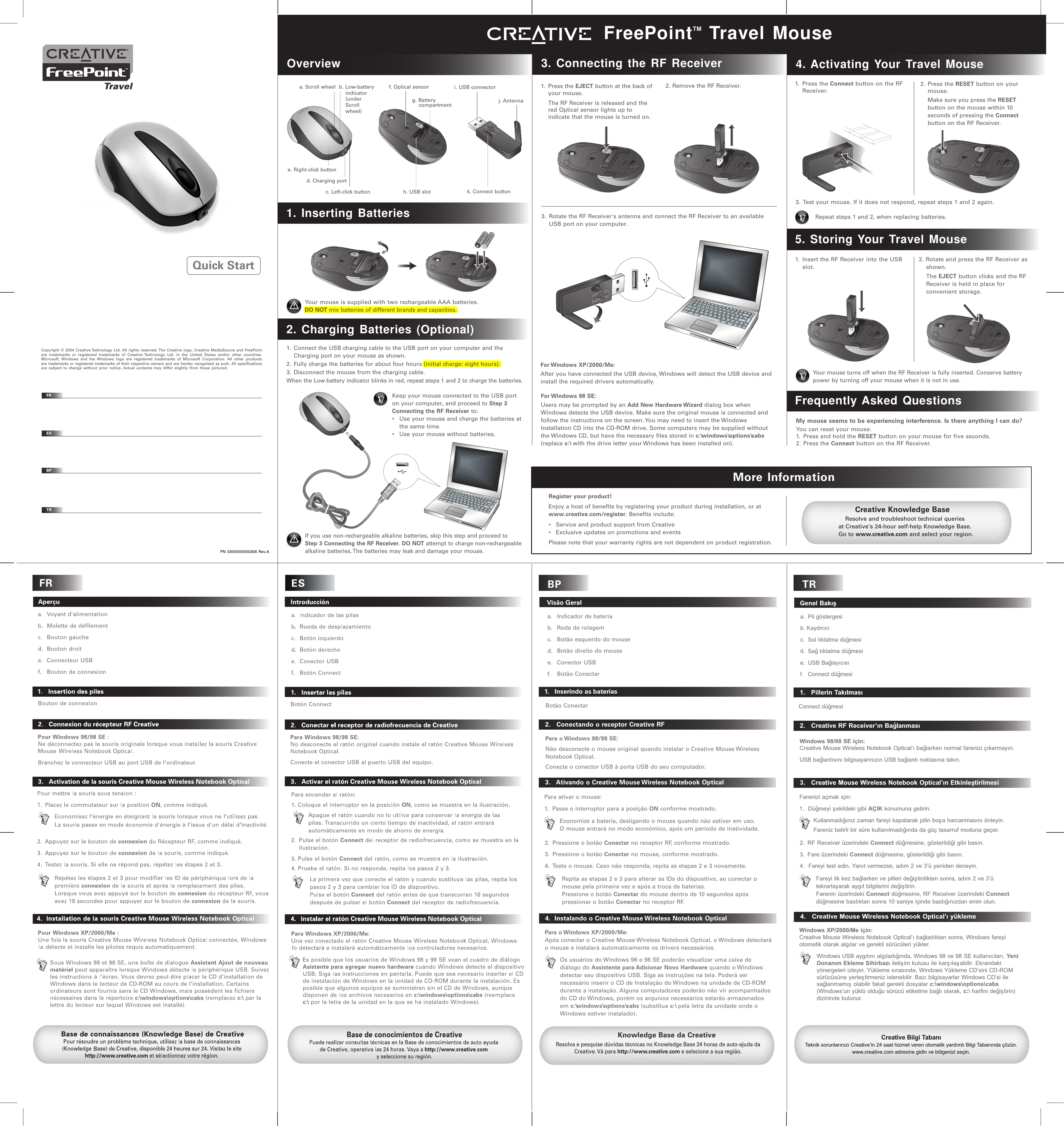 TR   Genel Bakýþa.  Pil göstergesib. Kaydýrýcý   c.  Sol týklatma düðmesi d.  Sað týklatma düðmesi  e.  USB Baðlayýcýsýf.   Connect düðmesi    1.   Pillerin TakýlmasýConnect düðmesi    2.   Creative RF Receiver’ýn BaðlanmasýWindows 98/98 SE için:Creative Mouse Wireless Notebook Optical’ý baðlarken normal farenizi çýkarmayýn. USB baðlantýsýný bilgisayarýnýzýn USB baðlantý noktasýna takýn.   3.   Creative Mouse Wireless Notebook Optical’ýn EtkinleþtirilmesiKullanmadýðýnýz zaman fareyi kapatarak pilin boþa harcanmasýný önleyin. Fareniz belirli bir süre kullanýlmadýðýnda da güç tasarruf moduna geçer.Fareyi ilk kez baðlarken ve pilleri deðiþtirdikten sonra, adým 2 ve 3’ü tekrarlayarak aygýt bilgilerini deðiþtirin.Farenin üzerindeki Connect düðmesine, RF Receiver üzerindeki Connect düðmesine bastýktan sonra 10 saniye içinde bastýðýnýzdan emin olun.2. RF Receiver üzerindeki Connect düðmesine, gösterildiði gibi basýn.3.  Fare üzerindeki Connect düðmesine, gösterildiði gibi basýn.4.  Fareyi test edin. Yanýt vermezse, adým 2 ve 3’ü yeniden deneyin.Farenizi açmak için:1.  Düðmeyi þekildeki gibi AÇIK konumuna getirin.Creative Bilgi TabanýTeknik sorunlarýnýzý Creative’in 24 saat hizmet veren otomatik yardýmlý Bilgi Tabanýnda çözün. www.creative.com adresine gidin ve bölgenizi seçin.   4.   Creative Mouse Wireless Notebook Optical’ý yüklemeWindows XP/2000/Me için:Creative Mouse Wireless Notebook Optical’ý baðladýktan sonra, Windows fareyi otomatik olarak algýlar ve gerekli sürücüleri yükler.Windows USB aygýtýný algýladýðýnda, Windows 98 ve 98 SE kullanýcýlarý, Yeni Donaným Ekleme Sihirbazý iletiþim kutusu ile karþýlaþabilir. Ekrandaki yönergeleri izleyin. Yükleme sýrasýnda, Windows Yükleme CD’sini CD-ROM sürücüsüne yerleþtirmeniz istenebilir. Bazý bilgisayarlar Windows CD’si ile saðlanmamýþ olabilir fakat gerekli dosyalar c:\windows\options\cabs (Windows’un yüklü olduðu sürücü etiketine baðlý olarak, c:\ harfini deðiþtirin) dizininde bulunur.BP   Visão Gerala.   Indicador de bateriab.   Roda de rolagemc.   Botão esquerdo do moused.   Botão direito do mousee.   Conector USBf.   Botão Conectar   1.   Inserindo as baterias   2.   Conectando o receptor Creative RFPara o Windows 98/98 SE:Não desconecte o mouse original quando instalar o Creative Mouse Wireless Notebook Optical.Conecte o conector USB à porta USB do seu computador.   3.   Ativando o Creative Mouse Wireless Notebook OpticalKnowledge Base da CreativeResolva e pesquise dúvidas técnicas no Knowledge Base 24 horas de auto-ajuda da Creative. Vá para http://www.creative.com e selecione a sua região.   4.  Instalando o Creative Mouse Wireless Notebook OpticalPara o Windows XP/2000/Me:Após conectar o Creative Mouse Wireless Notebook Optical, o Windows detectará o mouse e instalará automaticamente os drivers necessários.Os usuários do Windows 98 e 98 SE poderão visualizar uma caixa de diálogo do Assistente para Adicionar Novo Hardware quando o Windows detectar seu dispositivo USB. Siga as instruções na tela. Poderá ser necessário inserir o CD de Instalação do Windows na unidade de CD-ROM durante a instalação. Alguns computadores poderão não vir acompanhados do CD do Windows, porém os arquivos necessários estarão armazenados em c:\windows\options\cabs (substitua c:\ pela letra da unidade onde o Windows estiver instalado).Botão ConectarPara ativar o mouse:1.  Passe o interruptor para a posição ON conforme mostrado.Economize a bateria, desligando o mouse quando não estiver em uso.  O mouse entrará no modo econômico, após um período de inatividade.2.  Pressione o botão Conectar no receptor RF, conforme mostrado.3.  Pressione o botão Conectar no mouse, conforme mostrado.4.  Teste o mouse. Caso não responda, repita as etapas 2 e 3 novamente.Repita as etapas 2 e 3 para alterar as IDs do dispositivo, ao conectar o mouse pela primeira vez e após a troca de baterias.Pressione o botão Conectar do mouse dentro de 10 segundos após pressionar o botão Conectar no receptor RF.OverviewFreePointTM Travel Mousea. Scroll wheel b. Low-battery    indicator    (under     Scroll     wheel)1. Inserting Batteries2. Charging Batteries (Optional)If you use non-rechargeable alkaline batteries, skip this step and proceed to Step 3 Connecting the RF Receiver. DO NOT attempt to charge non-rechargeable alkaline batteries. The batteries may leak and damage your mouse.  3. Connecting the RF Receiver2. Remove the RF Receiver.Resolve and troubleshoot technical queries at Creative&apos;s 24-hour self-help Knowledge Base. Go to www.creative.com and select your region.Creative Knowledge Basee. Right-click buttonc. Left-click buttond. Charging porti. USB connectorj. Antennak. Connect buttonf. Optical sensorh. USB slotg. Battery     compartment4. Activating Your Travel Mouse5. Storing Your Travel MouseMore Information1. Press the Connect button on the RF Receiver.1.  Insert the RF Receiver into the USB slot.2. Press the RESET button on your mouse.  Make sure you press the RESET button on the mouse within 10 seconds of pressing the Connect button on the RF Receiver.3. Test your mouse. If it does not respond, repeat steps 1 and 2 again.Your mouse turns off when the RF Receiver is fully inserted. Conserve battery power by turning off your mouse when it is not in use. 2. Rotate and press the RF Receiver as shown.  The EJECT button clicks and the RF Receiver is held in place for convenient storage.1. Press the EJECT button at the back of your mouse.  The RF Receiver is released and the red Optical sensor lights up to indicate that the mouse is turned on.Register your product!Enjoy a host of benefits by registering your product during installation, or at www.creative.com/register. Benefits include:•  Service and product support from Creative•  Exclusive updates on promotions and eventsPlease note that your warranty rights are not dependent on product registration.3.  Rotate the RF Receiver&apos;s antenna and connect the RF Receiver to an available USB port on your computer.1.  Connect the USB charging cable to the USB port on your computer and the Charging port on your mouse as shown. 2. Fully charge the batteries for about four hours (initial charge: eight hours).3. Disconnect the mouse from the charging cable.When the Low-battery indicator blinks in red, repeat steps 1 and 2 to charge the batteries.EJECTOPEN+ AAA Battery -+ AAA Battery -EJECTEJECTOPENEJECTOPENOPENEJECTOPENEJECTOPENEJECTFor Windows  98  SE:Users may be prompted by an Add New Hardware Wizard dialog box when Windows detects the USB device. Make sure the original mouse is connected and follow the instructions on the screen. You may need to insert the Windows Installation CD into the CD-ROM drive. Some computers may be supplied without the Windows CD, but have the necessary files stored in c:\windows\options\cabs (replace c:\ with the drive letter your Windows has been installed on).For Windows  XP/2000/Me:After you have connected the USB device, Windows will detect the USB device and install the required drivers automatically.Repeat steps 1 and 2, when replacing batteries.OPENEJECTYour mouse is supplied with two rechargeable AAA batteries.DO NOT mix batteries of different brands and capacities.Keep your mouse connected to the USB port on your computer, and proceed to Step 3 Connecting the RF Receiver to:•  Use your mouse and charge the batteries at the same time.•  Use your mouse without batteries.Frequently Asked QuestionsMy mouse seems to be experiencing interference. Is there anything I can do?You can reset your mouse.1.  Press and hold the RESET button on your mouse for five seconds.2. Press the Connect button on the RF Receiver.Copyright © 2004 Creative Technology Ltd. All rights reserved. The Creative logo, Creative MediaSource and FreePoint  are trademarks or registered trademarks of Creative Technology Ltd. in the United States and/or other countries. Microsoft, Windows and the Windows logo are registered trademarks of Microsoft Corporation. All other products are trademarks or registered trademarks of their respective owners and are hereby recognized as such. All specifications are subject to change without prior notice. Actual contents may differ slightly from those pictured.FRESBPTRPN 0300000000306 Rev.AQuick Start