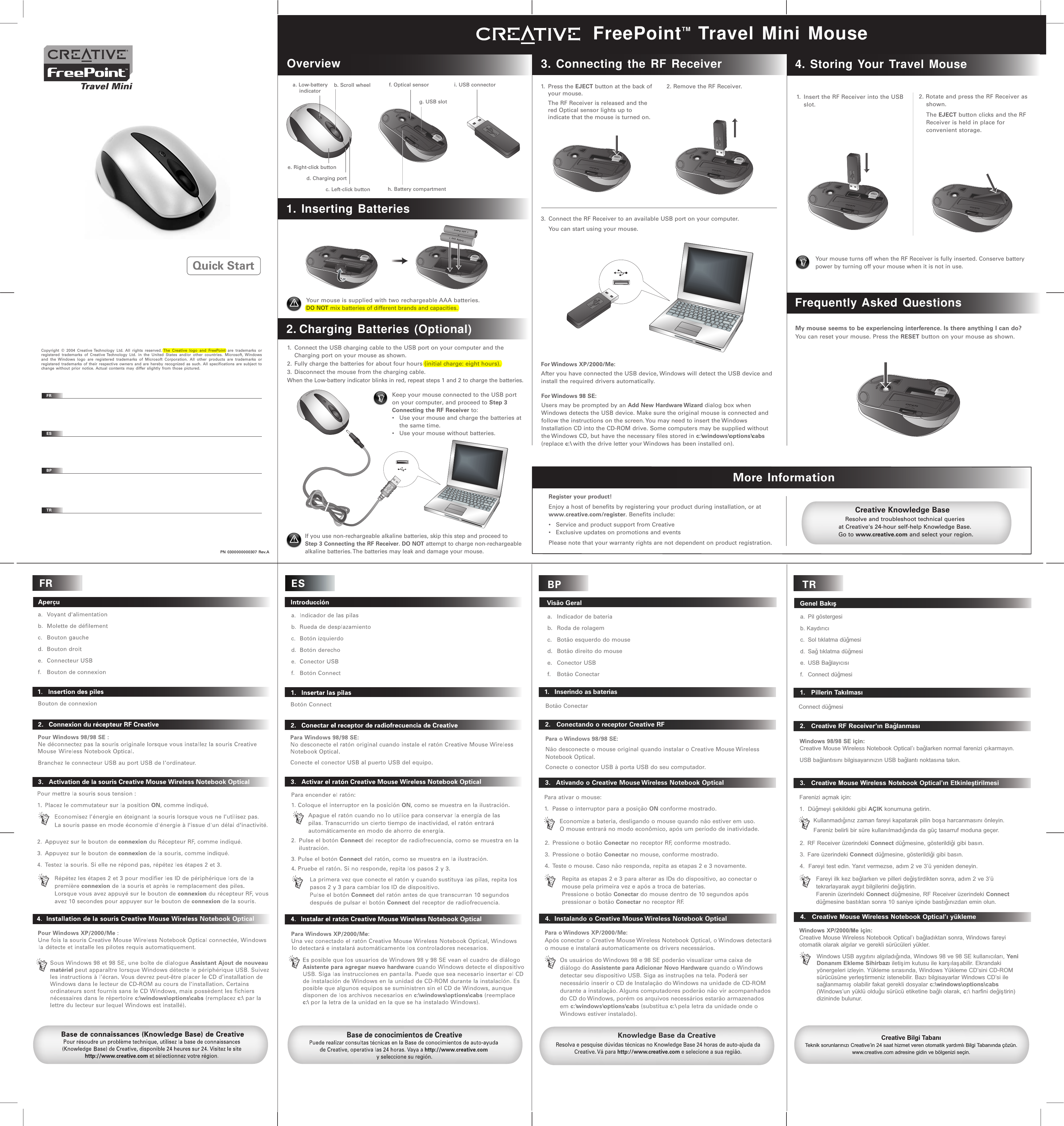 TR   Genel Bakýþa.  Pil göstergesib. Kaydýrýcý   c.  Sol týklatma düðmesi d.  Sað týklatma düðmesi  e.  USB Baðlayýcýsýf.   Connect düðmesi    1.   Pillerin TakýlmasýConnect düðmesi    2.   Creative RF Receiver’ýn BaðlanmasýWindows 98/98 SE için:Creative Mouse Wireless Notebook Optical’ý baðlarken normal farenizi çýkarmayýn. USB baðlantýsýný bilgisayarýnýzýn USB baðlantý noktasýna takýn.   3.   Creative Mouse Wireless Notebook Optical’ýn EtkinleþtirilmesiKullanmadýðýnýz zaman fareyi kapatarak pilin boþa harcanmasýný önleyin. Fareniz belirli bir süre kullanýlmadýðýnda da güç tasarruf moduna geçer.Fareyi ilk kez baðlarken ve pilleri deðiþtirdikten sonra, adým 2 ve 3’ü tekrarlayarak aygýt bilgilerini deðiþtirin.Farenin üzerindeki Connect düðmesine, RF Receiver üzerindeki Connect düðmesine bastýktan sonra 10 saniye içinde bastýðýnýzdan emin olun.2. RF Receiver üzerindeki Connect düðmesine, gösterildiði gibi basýn.3.  Fare üzerindeki Connect düðmesine, gösterildiði gibi basýn.4.  Fareyi test edin. Yanýt vermezse, adým 2 ve 3’ü yeniden deneyin.Farenizi açmak için:1.  Düðmeyi þekildeki gibi AÇIK konumuna getirin.Creative Bilgi TabanýTeknik sorunlarýnýzý Creative’in 24 saat hizmet veren otomatik yardýmlý Bilgi Tabanýnda çözün. www.creative.com adresine gidin ve bölgenizi seçin.   4.   Creative Mouse Wireless Notebook Optical’ý yüklemeWindows XP/2000/Me için:Creative Mouse Wireless Notebook Optical’ý baðladýktan sonra, Windows fareyi otomatik olarak algýlar ve gerekli sürücüleri yükler.Windows USB aygýtýný algýladýðýnda, Windows 98 ve 98 SE kullanýcýlarý, Yeni Donaným Ekleme Sihirbazý iletiþim kutusu ile karþýlaþabilir. Ekrandaki yönergeleri izleyin. Yükleme sýrasýnda, Windows Yükleme CD’sini CD-ROM sürücüsüne yerleþtirmeniz istenebilir. Bazý bilgisayarlar Windows CD’si ile saðlanmamýþ olabilir fakat gerekli dosyalar c:\windows\options\cabs (Windows’un yüklü olduðu sürücü etiketine baðlý olarak, c:\ harfini deðiþtirin) dizininde bulunur.BP   Visão Gerala.   Indicador de bateriab.   Roda de rolagemc.   Botão esquerdo do moused.   Botão direito do mousee.   Conector USBf.   Botão Conectar   1.   Inserindo as baterias   2.   Conectando o receptor Creative RFPara o Windows 98/98 SE:Não desconecte o mouse original quando instalar o Creative Mouse Wireless Notebook Optical.Conecte o conector USB à porta USB do seu computador.   3.   Ativando o Creative Mouse Wireless Notebook OpticalKnowledge Base da CreativeResolva e pesquise dúvidas técnicas no Knowledge Base 24 horas de auto-ajuda da Creative. Vá para http://www.creative.com e selecione a sua região.   4.  Instalando o Creative Mouse Wireless Notebook OpticalPara o Windows XP/2000/Me:Após conectar o Creative Mouse Wireless Notebook Optical, o Windows detectará o mouse e instalará automaticamente os drivers necessários.Os usuários do Windows 98 e 98 SE poderão visualizar uma caixa de diálogo do Assistente para Adicionar Novo Hardware quando o Windows detectar seu dispositivo USB. Siga as instruções na tela. Poderá ser necessário inserir o CD de Instalação do Windows na unidade de CD-ROM durante a instalação. Alguns computadores poderão não vir acompanhados do CD do Windows, porém os arquivos necessários estarão armazenados em c:\windows\options\cabs (substitua c:\ pela letra da unidade onde o Windows estiver instalado).Botão ConectarPara ativar o mouse:1.  Passe o interruptor para a posição ON conforme mostrado.Economize a bateria, desligando o mouse quando não estiver em uso.  O mouse entrará no modo econômico, após um período de inatividade.2.  Pressione o botão Conectar no receptor RF, conforme mostrado.3.  Pressione o botão Conectar no mouse, conforme mostrado.4.  Teste o mouse. Caso não responda, repita as etapas 2 e 3 novamente.Repita as etapas 2 e 3 para alterar as IDs do dispositivo, ao conectar o mouse pela primeira vez e após a troca de baterias.Pressione o botão Conectar do mouse dentro de 10 segundos após pressionar o botão Conectar no receptor RF.OPENEJECTOverviewFreePointTM Travel Mini Mousea. Low-battery    indicatorb. Scroll wheel1. Inserting Batteries2. Charging Batteries (Optional)If you use non-rechargeable alkaline batteries, skip this step and proceed to Step 3 Connecting the RF Receiver. DO NOT attempt to charge non-rechargeable alkaline batteries. The batteries may leak and damage your mouse.  3. Connecting the RF Receiver2. Remove the RF Receiver.Resolve and troubleshoot technical queries at Creative&apos;s 24-hour self-help Knowledge Base. Go to www.creative.com and select your region.Creative Knowledge Basee. Right-click buttonc. Left-click buttond. Charging porti. USB connectorf. Optical sensorg. USB sloth. Battery compartmentFrequently Asked Questions4. Storing Your Travel MouseMore Information1.  Insert the RF Receiver into the USB slot.My mouse seems to be experiencing interference. Is there anything I can do?You can reset your mouse. Press the RESET button on your mouse as shown.Your mouse turns off when the RF Receiver is fully inserted. Conserve battery power by turning off your mouse when it is not in use. 2. Rotate and press the RF Receiver as shown.  The EJECT button clicks and the RF Receiver is held in place for convenient storage.1. Press the EJECT button at the back of your mouse.  The RF Receiver is released and the red Optical sensor lights up to indicate that the mouse is turned on.Register your product!Enjoy a host of benefits by registering your product during installation, or at www.creative.com/register. Benefits include:•  Service and product support from Creative•  Exclusive updates on promotions and eventsPlease note that your warranty rights are not dependent on product registration.3.  Connect the RF Receiver to an available USB port on your computer.  You can start using your mouse.For Windows  98  SE:Users may be prompted by an Add New Hardware Wizard dialog box when Windows detects the USB device. Make sure the original mouse is connected and follow the instructions on the screen. You may need to insert the Windows Installation CD into the CD-ROM drive. Some computers may be supplied without the Windows CD, but have the necessary files stored in c:\windows\options\cabs (replace c:\ with the drive letter your Windows has been installed on).For Windows  XP/2000/Me:After you have connected the USB device, Windows will detect the USB device and install the required drivers automatically.Keep your mouse connected to the USB port on your computer, and proceed to Step 3 Connecting the RF Receiver to:•  Use your mouse and charge the batteries at the same time.•  Use your mouse without batteries.EJECTOPENEJECT+ AAA Battery -+ AAA Battery -OPENEJECTOPENEJECTOPENEJECTOPENEJECTOPENEJECT1.  Connect the USB charging cable to the USB port on your computer and the Charging port on your mouse as shown. 2. Fully charge the batteries for about four hours (initial charge: eight hours).3. Disconnect the mouse from the charging cable.When the Low-battery indicator blinks in red, repeat steps 1 and 2 to charge the batteries.Your mouse is supplied with two rechargeable AAA batteries.DO NOT mix batteries of different brands and capacities.Copyright © 2004 Creative Technology Ltd. All rights reserved. The Creative logo and FreePoint are trademarks or registered trademarks of Creative Technology Ltd. in the United States and/or other countries. Microsoft, Windows and the Windows logo are registered trademarks of Microsoft Corporation. All other products are trademarks or registered trademarks of their respective owners and are hereby recognized as such. All specifications are subject to change without prior notice. Actual contents may differ slightly from those pictured.FRESBPTRPN 0300000000307 Rev.AQuick Start