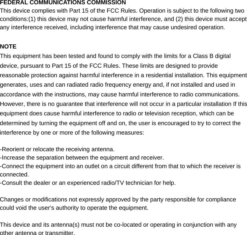 FEDERAL COMMUNICATIONS COMMISSION This device complies with Part 15 of the FCC Rules. Operation is subject to the following two conditions:(1) this device may not cause harmful interference, and (2) this device must accept any interference received, including interference that may cause undesired operation.  NOTE This equipment has been tested and found to comply with the limits for a Class B digital device, pursuant to Part 15 of the FCC Rules. These limits are designed to provide reasonable protection against harmful interference in a residential installation. This equipment generates, uses and can radiated radio frequency energy and, if not installed and used in accordance with the instructions, may cause harmful interference to radio communications. However, there is no guarantee that interference will not occur in a particular installation If this equipment does cause harmful interference to radio or television reception, which can be determined by turning the equipment off and on, the user is encouraged to try to correct the interference by one or more of the following measures:  -Reorient or relocate the receiving antenna. -Increase the separation between the equipment and receiver. -Connect the equipment into an outlet on a circuit different from that to which the receiver is connected. -Consult the dealer or an experienced radio/TV technician for help.  Changes or modifications not expressly approved by the party responsible for compliance could void the user‘s authority to operate the equipment.  This device and its antenna(s) must not be co-located or operating in conjunction with any other antenna or transmitter.   