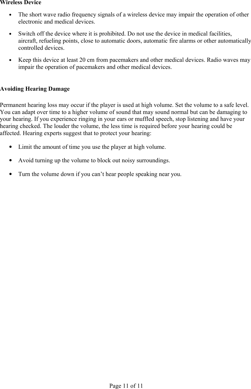 Wireless Device•The short wave radio frequency signals of a wireless device may impair the operation of other electronic and medical devices. •Switch off the device where it is prohibited. Do not use the device in medical facilities, aircraft, refueling points, close to automatic doors, automatic fire alarms or other automatically controlled devices. •Keep this device at least 20 cm from pacemakers and other medical devices. Radio waves may impair the operation of pacemakers and other medical devices. Avoiding Hearing DamagePermanent hearing loss may occur if the player is used at high volume. Set the volume to a safe level. You can adapt over time to a higher volume of sound that may sound normal but can be damaging to your hearing. If you experience ringing in your ears or muffled speech, stop listening and have your hearing checked. The louder the volume, the less time is required before your hearing could be affected. Hearing experts suggest that to protect your hearing:•Limit the amount of time you use the player at high volume.•Avoid turning up the volume to block out noisy surroundings.•Turn the volume down if you can’t hear people speaking near you.Page 11 of 11