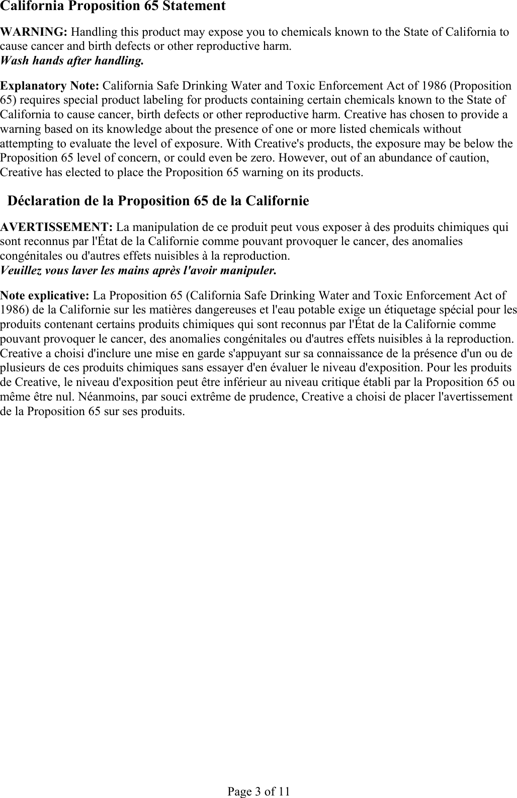 California Proposition 65 Statement  WARNING: Handling this product may expose you to chemicals known to the State of California to cause cancer and birth defects or other reproductive harm. Wash hands after handling. Explanatory Note: California Safe Drinking Water and Toxic Enforcement Act of 1986 (Proposition 65) requires special product labeling for products containing certain chemicals known to the State of California to cause cancer, birth defects or other reproductive harm. Creative has chosen to provide a warning based on its knowledge about the presence of one or more listed chemicals without attempting to evaluate the level of exposure. With Creative&apos;s products, the exposure may be below the Proposition 65 level of concern, or could even be zero. However, out of an abundance of caution, Creative has elected to place the Proposition 65 warning on its products. Déclaration de la Proposition 65 de la Californie AVERTISSEMENT: La manipulation de ce produit peut vous exposer à des produits chimiques qui sont reconnus par l&apos;État de la Californie comme pouvant provoquer le cancer, des anomalies congénitales ou d&apos;autres effets nuisibles à la reproduction. Veuillez vous laver les mains après l&apos;avoir manipuler. Note explicative: La Proposition 65 (California Safe Drinking Water and Toxic Enforcement Act of 1986) de la Californie sur les matières dangereuses et l&apos;eau potable exige un étiquetage spécial pour les produits contenant certains produits chimiques qui sont reconnus par l&apos;État de la Californie comme pouvant provoquer le cancer, des anomalies congénitales ou d&apos;autres effets nuisibles à la reproduction. Creative a choisi d&apos;inclure une mise en garde s&apos;appuyant sur sa connaissance de la présence d&apos;un ou de plusieurs de ces produits chimiques sans essayer d&apos;en évaluer le niveau d&apos;exposition. Pour les produits de Creative, le niveau d&apos;exposition peut être inférieur au niveau critique établi par la Proposition 65 ou même être nul. Néanmoins, par souci extrême de prudence, Creative a choisi de placer l&apos;avertissement de la Proposition 65 sur ses produits. Page 3 of 11