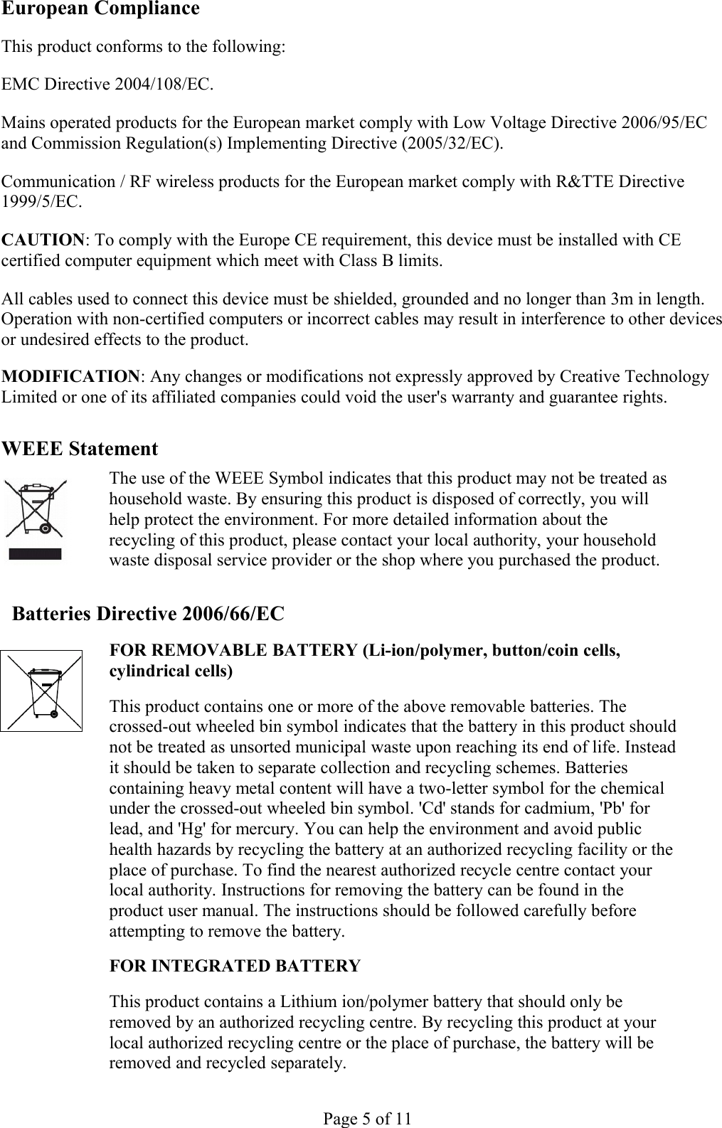 European ComplianceThis product conforms to the following: EMC Directive 2004/108/EC. Mains operated products for the European market comply with Low Voltage Directive 2006/95/EC and Commission Regulation(s) Implementing Directive (2005/32/EC).Communication / RF wireless products for the European market comply with R&amp;TTE Directive 1999/5/EC.CAUTION: To comply with the Europe CE requirement, this device must be installed with CE certified computer equipment which meet with Class B limits. All cables used to connect this device must be shielded, grounded and no longer than 3m in length. Operation with non-certified computers or incorrect cables may result in interference to other devices or undesired effects to the product. MODIFICATION: Any changes or modifications not expressly approved by Creative Technology Limited or one of its affiliated companies could void the user&apos;s warranty and guarantee rights. WEEE StatementThe use of the WEEE Symbol indicates that this product may not be treated as household waste. By ensuring this product is disposed of correctly, you will help protect the environment. For more detailed information about the recycling of this product, please contact your local authority, your household waste disposal service provider or the shop where you purchased the product. Batteries Directive 2006/66/ECFOR REMOVABLE BATTERY (Li-ion/polymer, button/coin cells, cylindrical cells) This product contains one or more of the above removable batteries. The crossed-out wheeled bin symbol indicates that the battery in this product should not be treated as unsorted municipal waste upon reaching its end of life. Instead it should be taken to separate collection and recycling schemes. Batteries containing heavy metal content will have a two-letter symbol for the chemical under the crossed-out wheeled bin symbol. &apos;Cd&apos; stands for cadmium, &apos;Pb&apos; for lead, and &apos;Hg&apos; for mercury. You can help the environment and avoid public health hazards by recycling the battery at an authorized recycling facility or the place of purchase. To find the nearest authorized recycle centre contact your local authority. Instructions for removing the battery can be found in the product user manual. The instructions should be followed carefully before attempting to remove the battery. FOR INTEGRATED BATTERY This product contains a Lithium ion/polymer battery that should only be removed by an authorized recycling centre. By recycling this product at your local authorized recycling centre or the place of purchase, the battery will be removed and recycled separately. Page 5 of 11