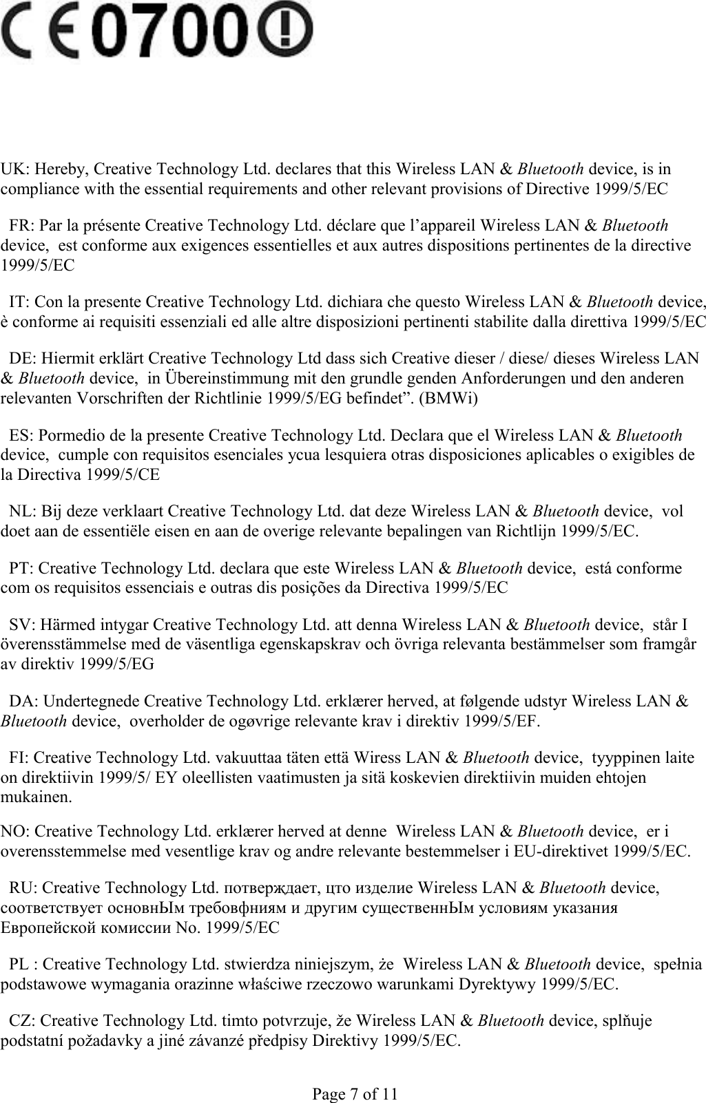 UK: Hereby, Creative Technology Ltd. declares that this Wireless LAN &amp; Bluetooth device, is in compliance with the essential requirements and other relevant provisions of Directive 1999/5/EC  FR: Par la présente Creative Technology Ltd. déclare que l’appareil Wireless LAN &amp; Bluetooth device,  est conforme aux exigences essentielles et aux autres dispositions pertinentes de la directive 1999/5/EC  IT: Con la presente Creative Technology Ltd. dichiara che questo Wireless LAN &amp; Bluetooth device, è conforme ai requisiti essenziali ed alle altre disposizioni pertinenti stabilite dalla direttiva 1999/5/EC  DE: Hiermit erklärt Creative Technology Ltd dass sich Creative dieser / diese/ dieses Wireless LAN &amp; Bluetooth device,  in Übereinstimmung mit den grundle genden Anforderungen und den anderen relevanten Vorschriften der Richtlinie 1999/5/EG befindet”. (BMWi)  ES: Pormedio de la presente Creative Technology Ltd. Declara que el Wireless LAN &amp; Bluetooth device,  cumple con requisitos esenciales ycua lesquiera otras disposiciones aplicables o exigibles de la Directiva 1999/5/CE  NL: Bij deze verklaart Creative Technology Ltd. dat deze Wireless LAN &amp; Bluetooth device,  vol doet aan de essentiële eisen en aan de overige relevante bepalingen van Richtlijn 1999/5/EC.  PT: Creative Technology Ltd. declara que este Wireless LAN &amp; Bluetooth device,  está conforme com os requisitos essenciais e outras dis posições da Directiva 1999/5/EC  SV: Härmed intygar Creative Technology Ltd. att denna Wireless LAN &amp; Bluetooth device,  står I överensstämmelse med de väsentliga egenskapskrav och övriga relevanta bestämmelser som framgår av direktiv 1999/5/EG  DA: Undertegnede Creative Technology Ltd. erklærer herved, at følgende udstyr Wireless LAN &amp; Bluetooth device,  overholder de ogøvrige relevante krav i direktiv 1999/5/EF.  FI: Creative Technology Ltd. vakuuttaa täten että Wiress LAN &amp; Bluetooth device,  tyyppinen laite on direktiivin 1999/5/ EY oleellisten vaatimusten ja sitä koskevien direktiivin muiden ehtojen mukainen. NO: Creative Technology Ltd. erklærer herved at denne  Wireless LAN &amp; Bluetooth device,  er i overensstemmelse med vesentlige krav og andre relevante bestemmelser i EU-direktivet 1999/5/EC.  RU: Creative Technology Ltd. потвepҗдaeт, цто изделие Wireless LAN &amp; Bluetooth device, соответствует основнЫм тpeбовфниям и другим существеннЫм условиям указания Европейской комиссии No. 1999/5/EC  PL : Creative Technology Ltd. stwierdza niniejszym, że  Wireless LAN &amp; Bluetooth device,  spełnia podstawowe wymagania orazinne właściwe rzeczowo warunkami Dyrektywy 1999/5/EC.  CZ: Creative Technology Ltd. timto potvrzuje, že Wireless LAN &amp; Bluetooth device, splňuje podstatní požadavky a jiné závanzé předpisy Direktivy 1999/5/EC. Page 7 of 11