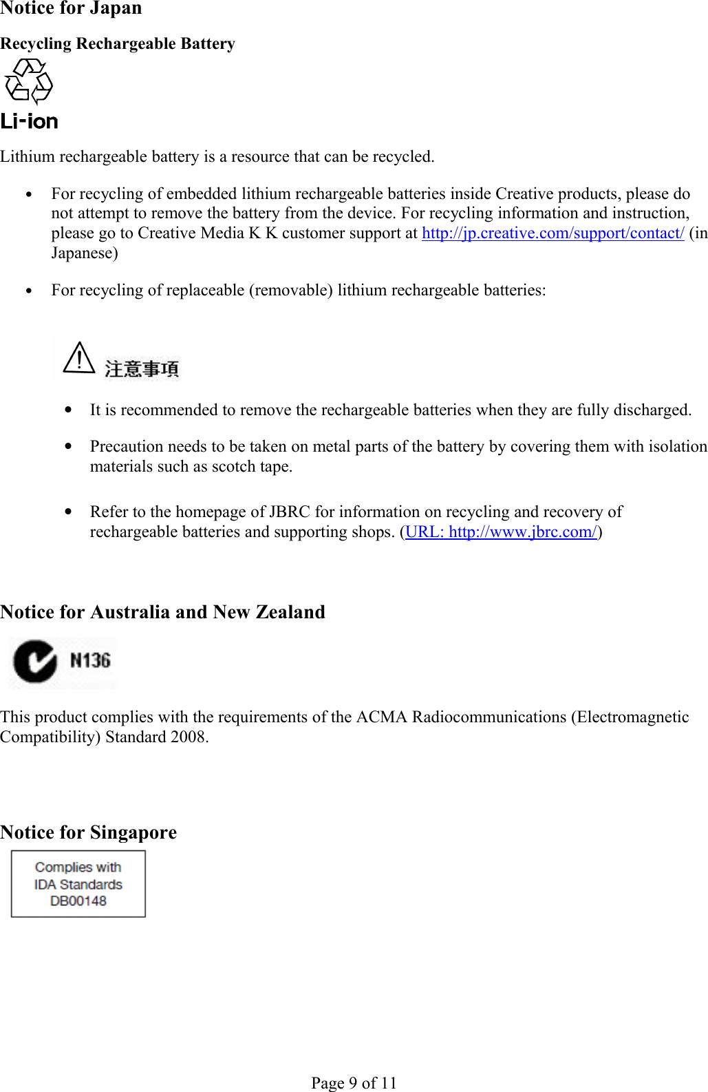 Notice for Japan Recycling Rechargeable Battery Lithium rechargeable battery is a resource that can be recycled. •For recycling of embedded lithium rechargeable batteries inside Creative products, please do not attempt to remove the battery from the device. For recycling information and instruction, please go to Creative Media K K customer support at http://jp.creative.com/support/contact/ (in Japanese) •For recycling of replaceable (removable) lithium rechargeable batteries:  •It is recommended to remove the rechargeable batteries when they are fully discharged. •Precaution needs to be taken on metal parts of the battery by covering them with isolation materials such as scotch tape. •Refer to the homepage of JBRC for information on recycling and recovery of rechargeable batteries and supporting shops. (URL: http://www.jbrc.com/) Notice for Australia and New Zealand  This product complies with the requirements of the ACMA Radiocommunications (Electromagnetic Compatibility) Standard 2008.  Notice for SingaporePage 9 of 11