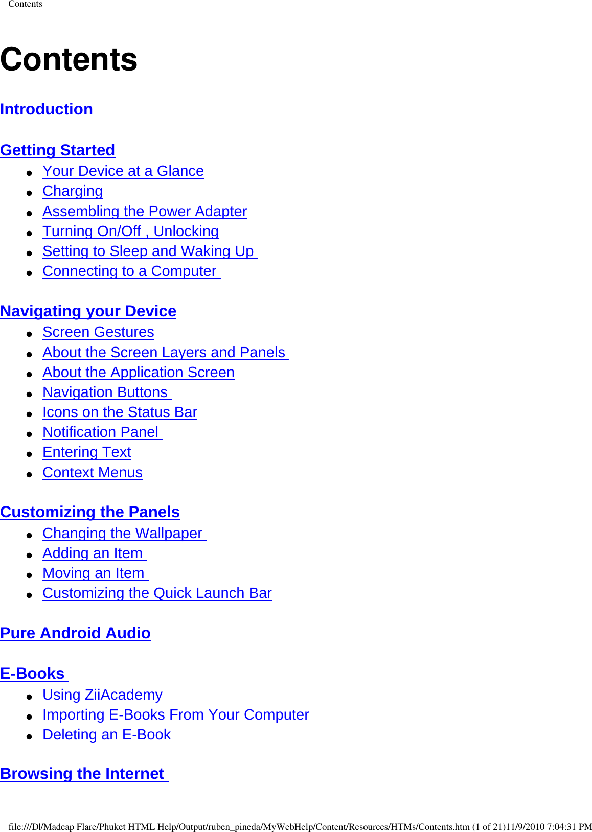 ContentsContentsIntroduction  Getting Started  ●     Your Device at a Glance ●     Charging ●     Assembling the Power Adapter ●     Turning On/Off , Unlocking ●     Setting to Sleep and Waking Up ●     Connecting to a Computer  Navigating your Device ●     Screen Gestures ●     About the Screen Layers and Panels ●     About the Application Screen ●     Navigation Buttons ●     Icons on the Status Bar ●     Notification Panel ●     Entering Text ●     Context Menus  Customizing the Panels ●     Changing the Wallpaper ●     Adding an Item ●     Moving an Item  ●     Customizing the Quick Launch Bar  Pure Android Audio  E-Books ●     Using ZiiAcademy ●     Importing E-Books From Your Computer ●     Deleting an E-Book  Browsing the Internet file:///D|/Madcap Flare/Phuket HTML Help/Output/ruben_pineda/MyWebHelp/Content/Resources/HTMs/Contents.htm (1 of 21)11/9/2010 7:04:31 PM