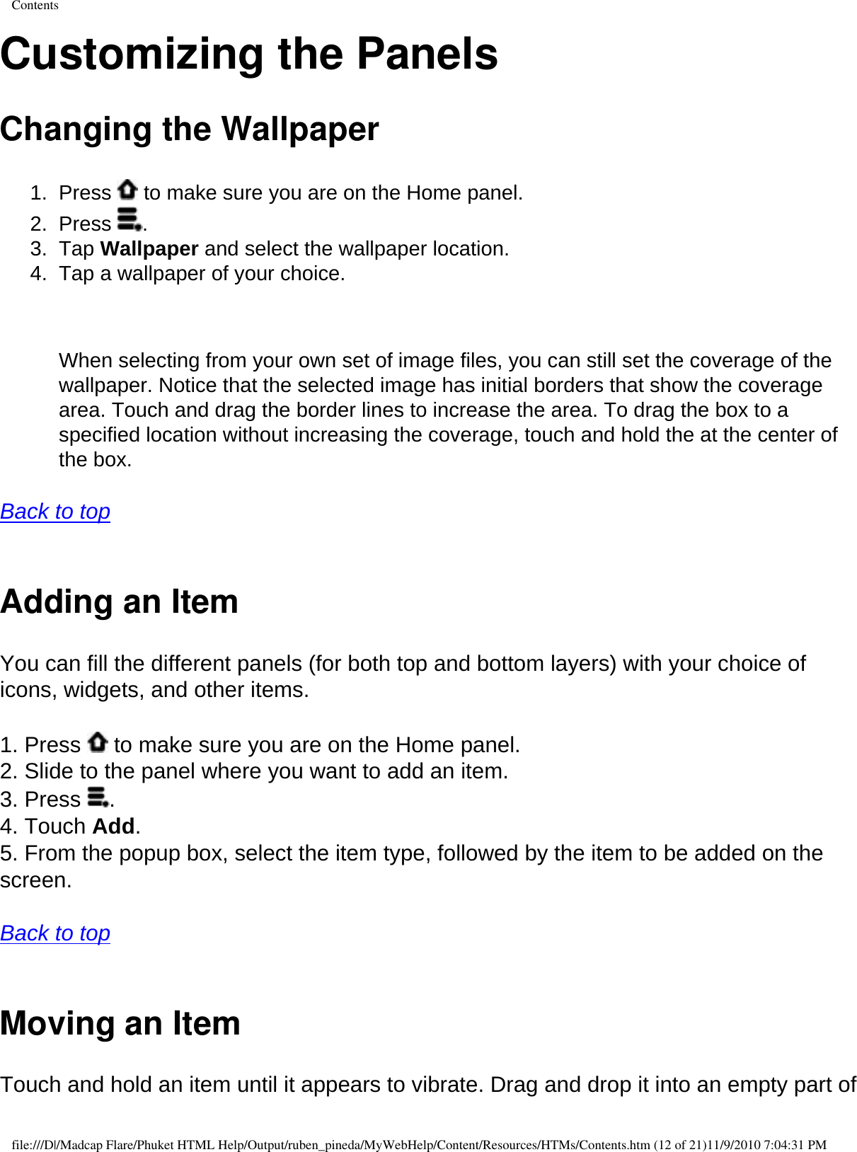 ContentsCustomizing the Panels Changing the Wallpaper 1.  Press   to make sure you are on the Home panel. 2.  Press  . 3.  Tap Wallpaper and select the wallpaper location. 4.  Tap a wallpaper of your choice.     When selecting from your own set of image files, you can still set the coverage of the wallpaper. Notice that the selected image has initial borders that show the coverage area. Touch and drag the border lines to increase the area. To drag the box to a specified location without increasing the coverage, touch and hold the at the center of the box.   Back to top  Adding an Item You can fill the different panels (for both top and bottom layers) with your choice of icons, widgets, and other items.  1. Press   to make sure you are on the Home panel. 2. Slide to the panel where you want to add an item. 3. Press  . 4. Touch Add. 5. From the popup box, select the item type, followed by the item to be added on the screen.  Back to top  Moving an Item Touch and hold an item until it appears to vibrate. Drag and drop it into an empty part of file:///D|/Madcap Flare/Phuket HTML Help/Output/ruben_pineda/MyWebHelp/Content/Resources/HTMs/Contents.htm (12 of 21)11/9/2010 7:04:31 PM