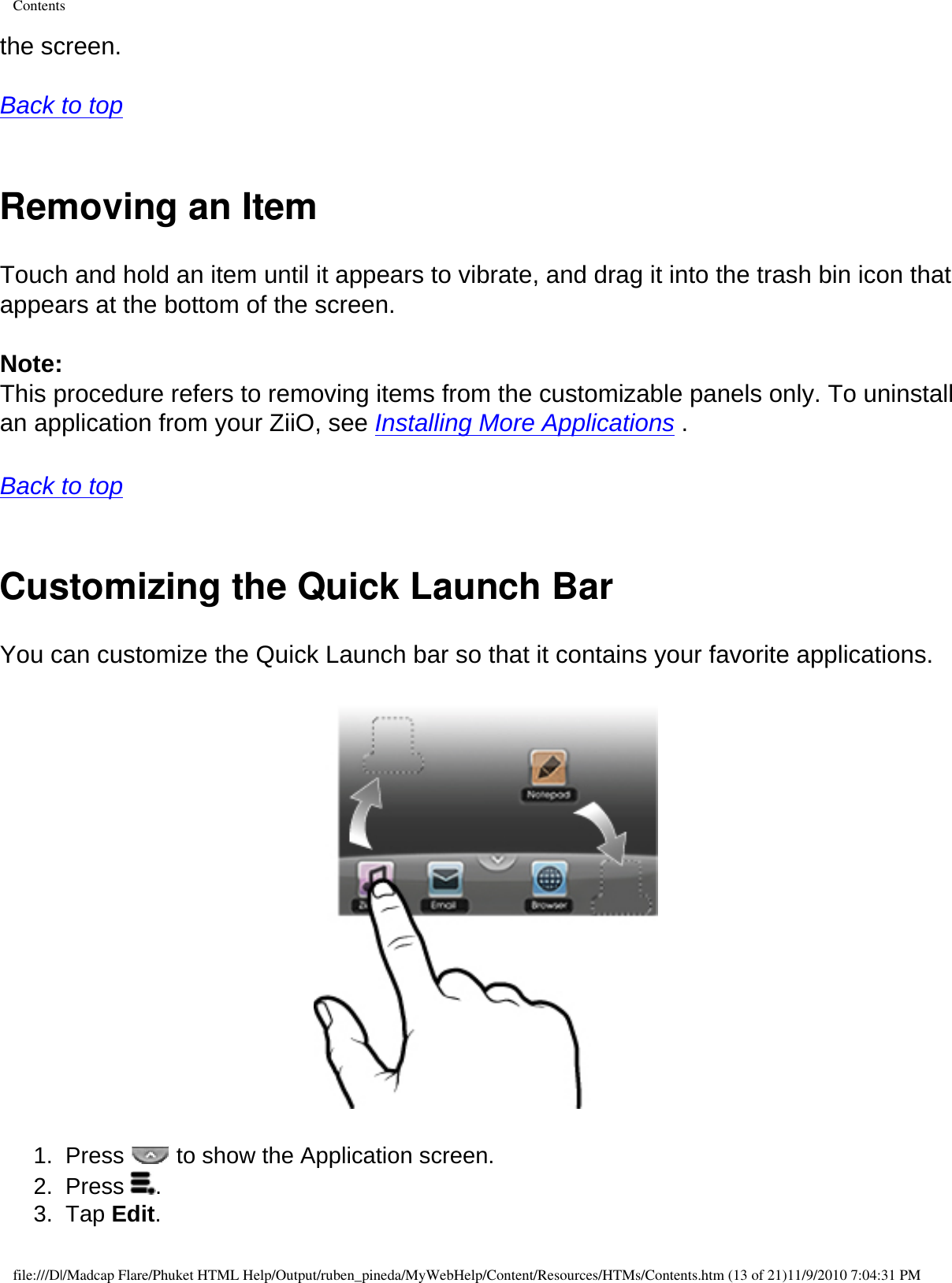 Contentsthe screen. Back to top  Removing an ItemTouch and hold an item until it appears to vibrate, and drag it into the trash bin icon that appears at the bottom of the screen. Note: This procedure refers to removing items from the customizable panels only. To uninstall an application from your ZiiO, see Installing More Applications . Back to top  Customizing the Quick Launch BarYou can customize the Quick Launch bar so that it contains your favorite applications.   1.  Press   to show the Application screen. 2.  Press  . 3.  Tap Edit. file:///D|/Madcap Flare/Phuket HTML Help/Output/ruben_pineda/MyWebHelp/Content/Resources/HTMs/Contents.htm (13 of 21)11/9/2010 7:04:31 PM