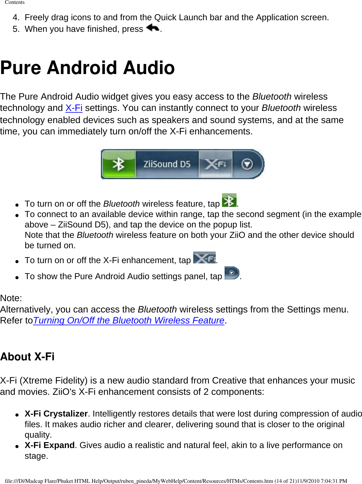 Contents4.  Freely drag icons to and from the Quick Launch bar and the Application screen. 5.  When you have finished, press  .  Pure Android AudioThe Pure Android Audio widget gives you easy access to the Bluetooth wireless technology and X-Fi settings. You can instantly connect to your Bluetooth wireless technology enabled devices such as speakers and sound systems, and at the same time, you can immediately turn on/off the X-Fi enhancements.   ●     To turn on or off the Bluetooth wireless feature, tap  . ●     To connect to an available device within range, tap the second segment (in the example above – ZiiSound D5), and tap the device on the popup list. Note that the Bluetooth wireless feature on both your ZiiO and the other device should be turned on. ●     To turn on or off the X-Fi enhancement, tap  . ●     To show the Pure Android Audio settings panel, tap  .  Note:Alternatively, you can access the Bluetooth wireless settings from the Settings menu. Refer toTurning On/Off the Bluetooth Wireless Feature. About X-FiX-Fi (Xtreme Fidelity) is a new audio standard from Creative that enhances your music and movies. ZiiO&apos;s X-Fi enhancement consists of 2 components:  ●     X-Fi Crystalizer. Intelligently restores details that were lost during compression of audio files. It makes audio richer and clearer, delivering sound that is closer to the original quality. ●     X-Fi Expand. Gives audio a realistic and natural feel, akin to a live performance on stage. file:///D|/Madcap Flare/Phuket HTML Help/Output/ruben_pineda/MyWebHelp/Content/Resources/HTMs/Contents.htm (14 of 21)11/9/2010 7:04:31 PM