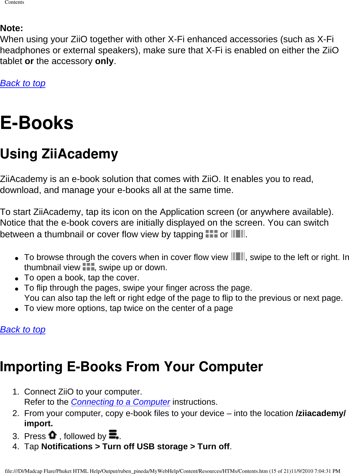 Contents Note: When using your ZiiO together with other X-Fi enhanced accessories (such as X-Fi headphones or external speakers), make sure that X-Fi is enabled on either the ZiiO tablet or the accessory only.   Back to top  E-Books Using ZiiAcademy ZiiAcademy is an e-book solution that comes with ZiiO. It enables you to read, download, and manage your e-books all at the same time. To start ZiiAcademy, tap its icon on the Application screen (or anywhere available). Notice that the e-book covers are initially displayed on the screen. You can switch between a thumbnail or cover flow view by tapping   or  .  ●     To browse through the covers when in cover flow view  , swipe to the left or right. In thumbnail view  , swipe up or down. ●     To open a book, tap the cover. ●     To flip through the pages, swipe your finger across the page.  You can also tap the left or right edge of the page to flip to the previous or next page. ●     To view more options, tap twice on the center of a page   Back to top  Importing E-Books From Your Computer 1.  Connect ZiiO to your computer.  Refer to the Connecting to a Computer instructions. 2.  From your computer, copy e-book files to your device – into the location /ziiacademy/import. 3.  Press   , followed by  . 4.  Tap Notifications &gt; Turn off USB storage &gt; Turn off. file:///D|/Madcap Flare/Phuket HTML Help/Output/ruben_pineda/MyWebHelp/Content/Resources/HTMs/Contents.htm (15 of 21)11/9/2010 7:04:31 PM