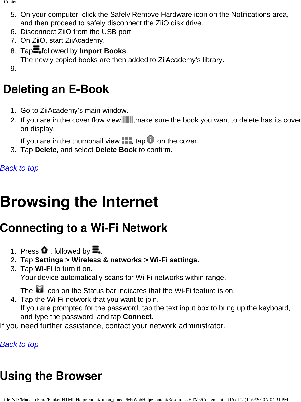 Contents5.  On your computer, click the Safely Remove Hardware icon on the Notifications area, and then proceed to safely disconnect the ZiiO disk drive. 6.  Disconnect ZiiO from the USB port. 7.  On ZiiO, start ZiiAcademy. 8.  Tap followed by Import Books.  The newly copied books are then added to ZiiAcademy&apos;s library. 9.   Deleting an E-Book1.  Go to ZiiAcademy’s main window. 2.  If you are in the cover flow view ,make sure the book you want to delete has its cover on display. If you are in the thumbnail view  , tap  on the cover. 3.  Tap Delete, and select Delete Book to confirm.   Back to top  Browsing the Internet Connecting to a Wi-Fi Network 1.  Press   , followed by  . 2.  Tap Settings &gt; Wireless &amp; networks &gt; Wi-Fi settings. 3.  Tap Wi-Fi to turn it on.  Your device automatically scans for Wi-Fi networks within range.  The  icon on the Status bar indicates that the Wi-Fi feature is on. 4.  Tap the Wi-Fi network that you want to join.  If you are prompted for the password, tap the text input box to bring up the keyboard, and type the password, and tap Connect. If you need further assistance, contact your network administrator.   Back to top  Using the Browser file:///D|/Madcap Flare/Phuket HTML Help/Output/ruben_pineda/MyWebHelp/Content/Resources/HTMs/Contents.htm (16 of 21)11/9/2010 7:04:31 PM