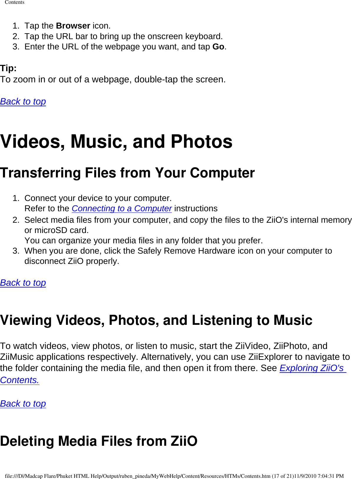 Contents1.  Tap the Browser icon. 2.  Tap the URL bar to bring up the onscreen keyboard. 3.  Enter the URL of the webpage you want, and tap Go.  Tip: To zoom in or out of a webpage, double-tap the screen.   Back to top  Videos, Music, and Photos Transferring Files from Your Computer 1.  Connect your device to your computer.  Refer to the Connecting to a Computer instructions 2.  Select media files from your computer, and copy the files to the ZiiO&apos;s internal memory or microSD card.  You can organize your media files in any folder that you prefer. 3.  When you are done, click the Safely Remove Hardware icon on your computer to disconnect ZiiO properly.   Back to top  Viewing Videos, Photos, and Listening to MusicTo watch videos, view photos, or listen to music, start the ZiiVideo, ZiiPhoto, and ZiiMusic applications respectively. Alternatively, you can use ZiiExplorer to navigate to the folder containing the media file, and then open it from there. See Exploring ZiiO&apos;s Contents.   Back to top  Deleting Media Files from ZiiOfile:///D|/Madcap Flare/Phuket HTML Help/Output/ruben_pineda/MyWebHelp/Content/Resources/HTMs/Contents.htm (17 of 21)11/9/2010 7:04:31 PM