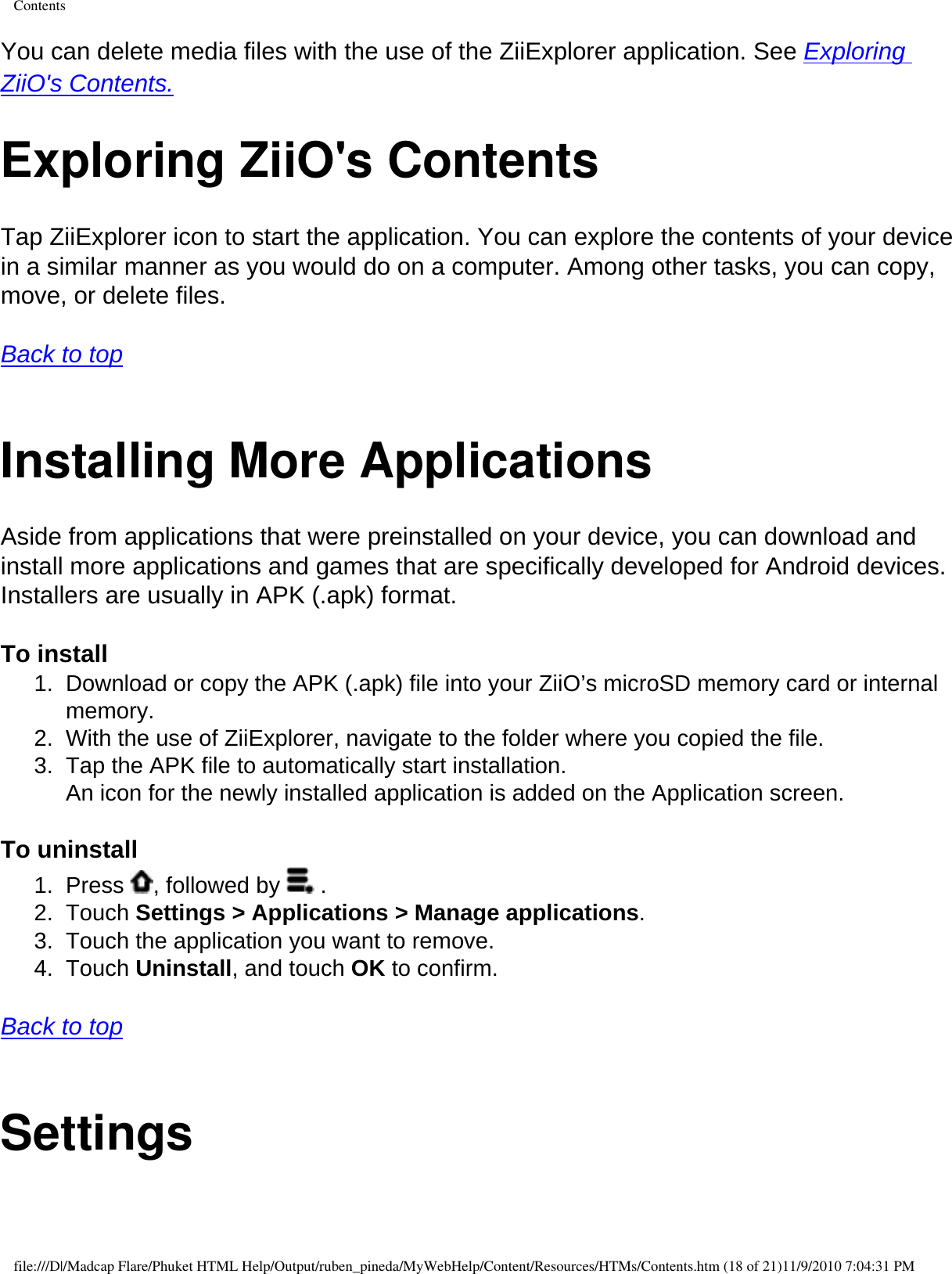 ContentsYou can delete media files with the use of the ZiiExplorer application. See Exploring ZiiO&apos;s Contents.Exploring ZiiO&apos;s ContentsTap ZiiExplorer icon to start the application. You can explore the contents of your device in a similar manner as you would do on a computer. Among other tasks, you can copy, move, or delete files.  Back to top  Installing More Applications Aside from applications that were preinstalled on your device, you can download and install more applications and games that are specifically developed for Android devices. Installers are usually in APK (.apk) format.  To install 1.  Download or copy the APK (.apk) file into your ZiiO’s microSD memory card or internal memory. 2.  With the use of ZiiExplorer, navigate to the folder where you copied the file. 3.  Tap the APK file to automatically start installation.  An icon for the newly installed application is added on the Application screen.  To uninstall 1.  Press  , followed by   . 2.  Touch Settings &gt; Applications &gt; Manage applications. 3.  Touch the application you want to remove. 4.  Touch Uninstall, and touch OK to confirm.  Back to top  Settingsfile:///D|/Madcap Flare/Phuket HTML Help/Output/ruben_pineda/MyWebHelp/Content/Resources/HTMs/Contents.htm (18 of 21)11/9/2010 7:04:31 PM