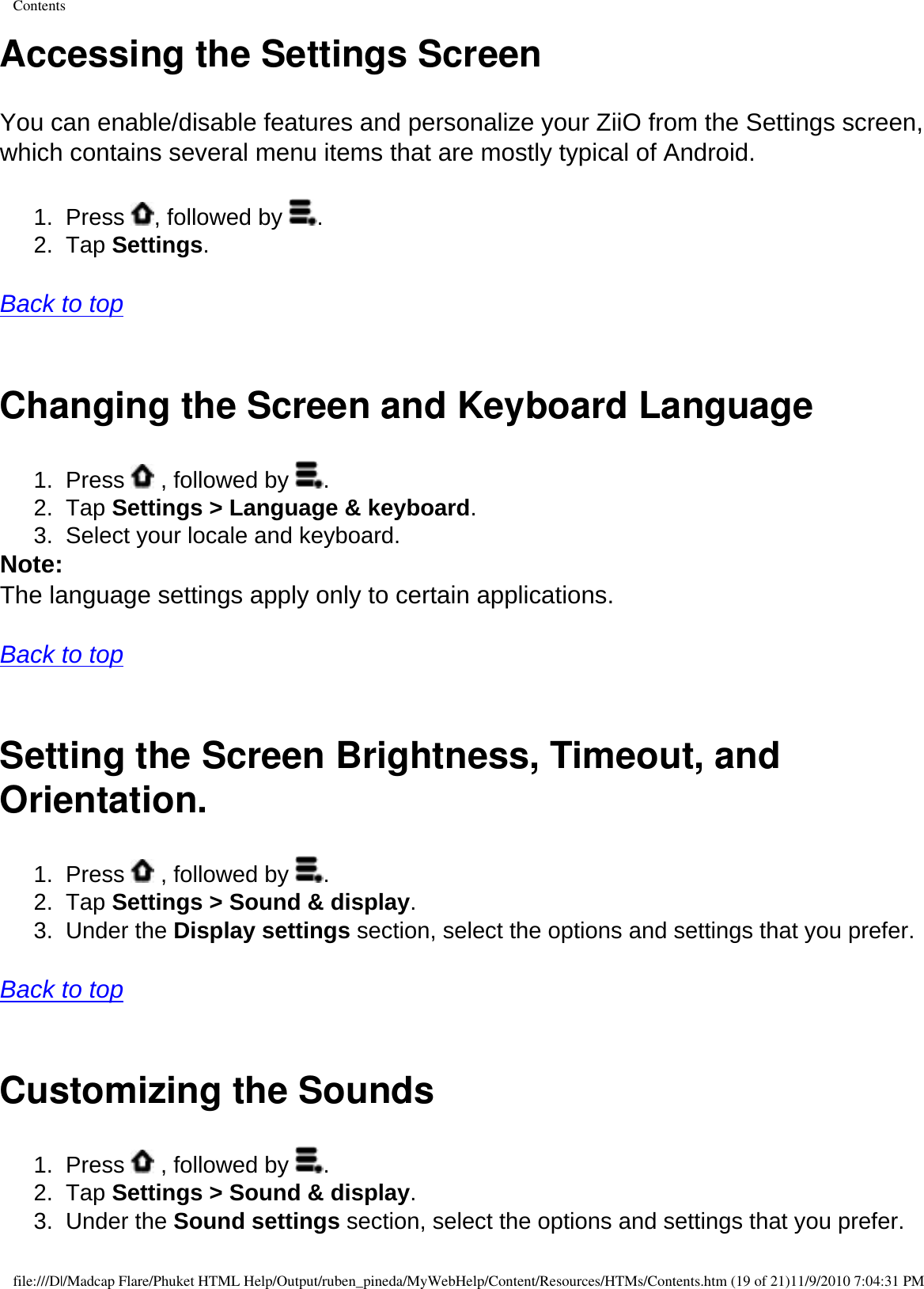 ContentsAccessing the Settings ScreenYou can enable/disable features and personalize your ZiiO from the Settings screen, which contains several menu items that are mostly typical of Android. 1.  Press  , followed by  . 2.  Tap Settings.   Back to top  Changing the Screen and Keyboard Language 1.  Press   , followed by  . 2.  Tap Settings &gt; Language &amp; keyboard. 3.  Select your locale and keyboard. Note: The language settings apply only to certain applications.   Back to top  Setting the Screen Brightness, Timeout, and Orientation.1.  Press   , followed by  . 2.  Tap Settings &gt; Sound &amp; display. 3.  Under the Display settings section, select the options and settings that you prefer.   Back to top  Customizing the Sounds 1.  Press   , followed by  . 2.  Tap Settings &gt; Sound &amp; display. 3.  Under the Sound settings section, select the options and settings that you prefer. file:///D|/Madcap Flare/Phuket HTML Help/Output/ruben_pineda/MyWebHelp/Content/Resources/HTMs/Contents.htm (19 of 21)11/9/2010 7:04:31 PM