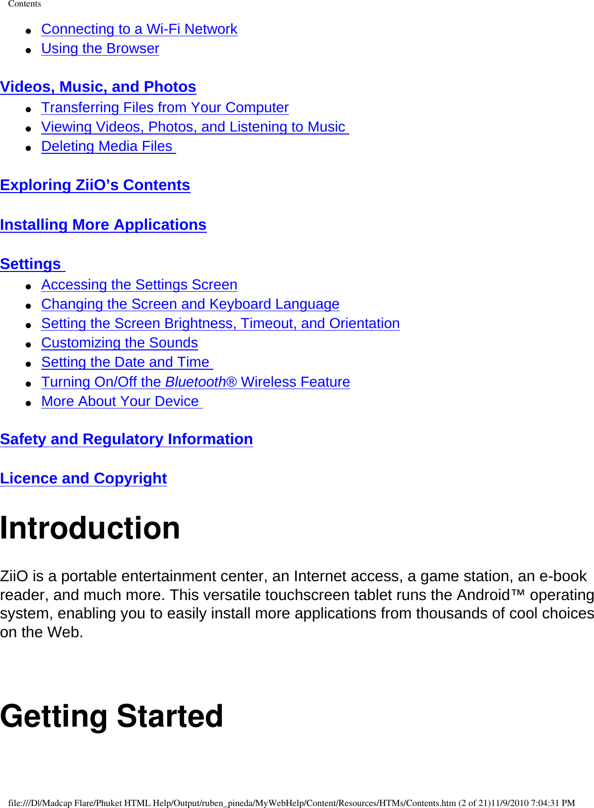 Contents●     Connecting to a Wi-Fi Network ●     Using the Browser  Videos, Music, and Photos ●     Transferring Files from Your Computer ●     Viewing Videos, Photos, and Listening to Music ●     Deleting Media Files  Exploring ZiiO’s Contents  Installing More Applications  Settings ●     Accessing the Settings Screen ●     Changing the Screen and Keyboard Language ●     Setting the Screen Brightness, Timeout, and Orientation ●     Customizing the Sounds ●     Setting the Date and Time ●     Turning On/Off the Bluetooth® Wireless Feature ●     More About Your Device  Safety and Regulatory Information  Licence and Copyright IntroductionZiiO is a portable entertainment center, an Internet access, a game station, an e-book reader, and much more. This versatile touchscreen tablet runs the Android™ operating system, enabling you to easily install more applications from thousands of cool choices on the Web.  Getting Startedfile:///D|/Madcap Flare/Phuket HTML Help/Output/ruben_pineda/MyWebHelp/Content/Resources/HTMs/Contents.htm (2 of 21)11/9/2010 7:04:31 PM
