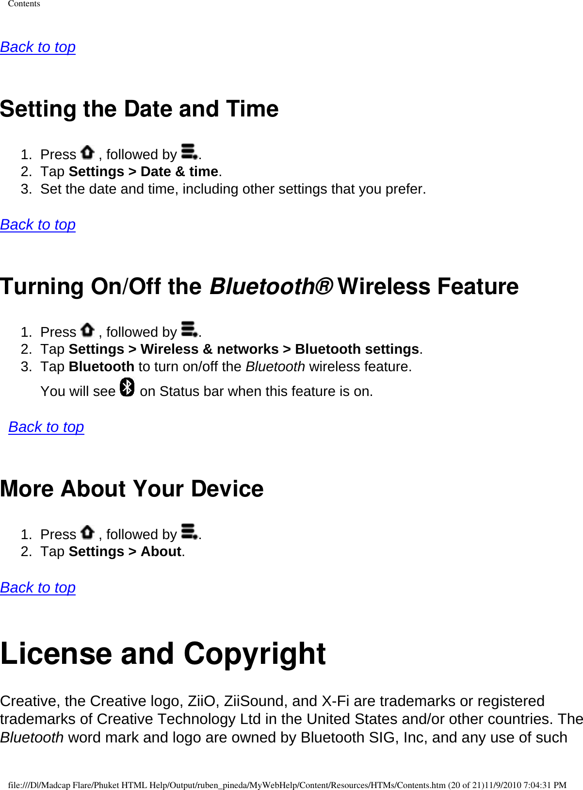 Contents  Back to top  Setting the Date and Time 1.  Press   , followed by  . 2.  Tap Settings &gt; Date &amp; time. 3.  Set the date and time, including other settings that you prefer.  Back to top  Turning On/Off the Bluetooth® Wireless Feature1.  Press   , followed by  . 2.  Tap Settings &gt; Wireless &amp; networks &gt; Bluetooth settings. 3.  Tap Bluetooth to turn on/off the Bluetooth wireless feature.  You will see   on Status bar when this feature is on.    Back to top More About Your Device 1.  Press   , followed by  . 2.  Tap Settings &gt; About.   Back to top  License and CopyrightCreative, the Creative logo, ZiiO, ZiiSound, and X-Fi are trademarks or registered trademarks of Creative Technology Ltd in the United States and/or other countries. The Bluetooth word mark and logo are owned by Bluetooth SIG, Inc, and any use of such file:///D|/Madcap Flare/Phuket HTML Help/Output/ruben_pineda/MyWebHelp/Content/Resources/HTMs/Contents.htm (20 of 21)11/9/2010 7:04:31 PM