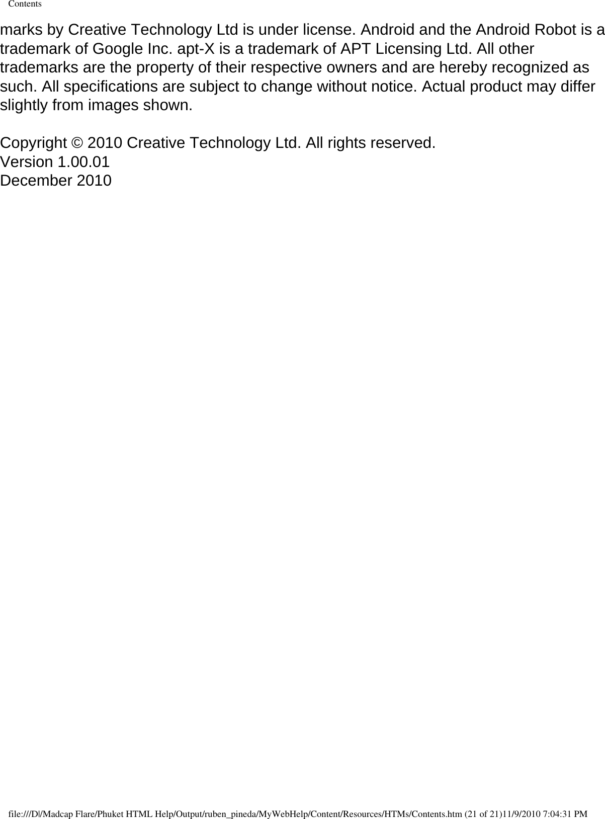 Contentsmarks by Creative Technology Ltd is under license. Android and the Android Robot is a trademark of Google Inc. apt-X is a trademark of APT Licensing Ltd. All other trademarks are the property of their respective owners and are hereby recognized as such. All specifications are subject to change without notice. Actual product may differ slightly from images shown. Copyright © 2010 Creative Technology Ltd. All rights reserved. Version 1.00.01 December 2010  file:///D|/Madcap Flare/Phuket HTML Help/Output/ruben_pineda/MyWebHelp/Content/Resources/HTMs/Contents.htm (21 of 21)11/9/2010 7:04:31 PM