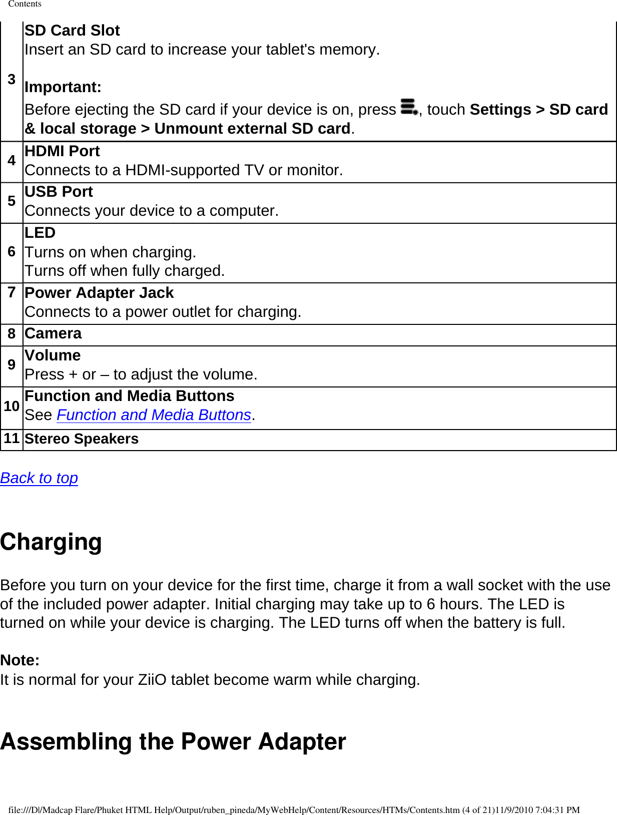 Contents3SD Card Slot Insert an SD card to increase your tablet&apos;s memory. Important: Before ejecting the SD card if your device is on, press  , touch Settings &gt; SD card &amp; local storage &gt; Unmount external SD card. 4HDMI Port Connects to a HDMI-supported TV or monitor.5USB Port Connects your device to a computer. 6LED Turns on when charging.Turns off when fully charged.7 Power Adapter Jack Connects to a power outlet for charging. 8Camera 9Volume Press + or – to adjust the volume.10 Function and Media Buttons See Function and Media Buttons. 11 Stereo Speakers  Back to top  Charging Before you turn on your device for the first time, charge it from a wall socket with the use of the included power adapter. Initial charging may take up to 6 hours. The LED is turned on while your device is charging. The LED turns off when the battery is full. Note: It is normal for your ZiiO tablet become warm while charging. Assembling the Power Adapterfile:///D|/Madcap Flare/Phuket HTML Help/Output/ruben_pineda/MyWebHelp/Content/Resources/HTMs/Contents.htm (4 of 21)11/9/2010 7:04:31 PM