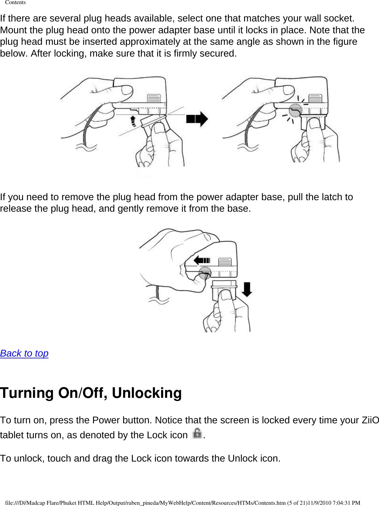 ContentsIf there are several plug heads available, select one that matches your wall socket. Mount the plug head onto the power adapter base until it locks in place. Note that the plug head must be inserted approximately at the same angle as shown in the figure below. After locking, make sure that it is firmly secured.   If you need to remove the plug head from the power adapter base, pull the latch to release the plug head, and gently remove it from the base.   Back to top  Turning On/Off, UnlockingTo turn on, press the Power button. Notice that the screen is locked every time your ZiiO tablet turns on, as denoted by the Lock icon  .  To unlock, touch and drag the Lock icon towards the Unlock icon.  file:///D|/Madcap Flare/Phuket HTML Help/Output/ruben_pineda/MyWebHelp/Content/Resources/HTMs/Contents.htm (5 of 21)11/9/2010 7:04:31 PM