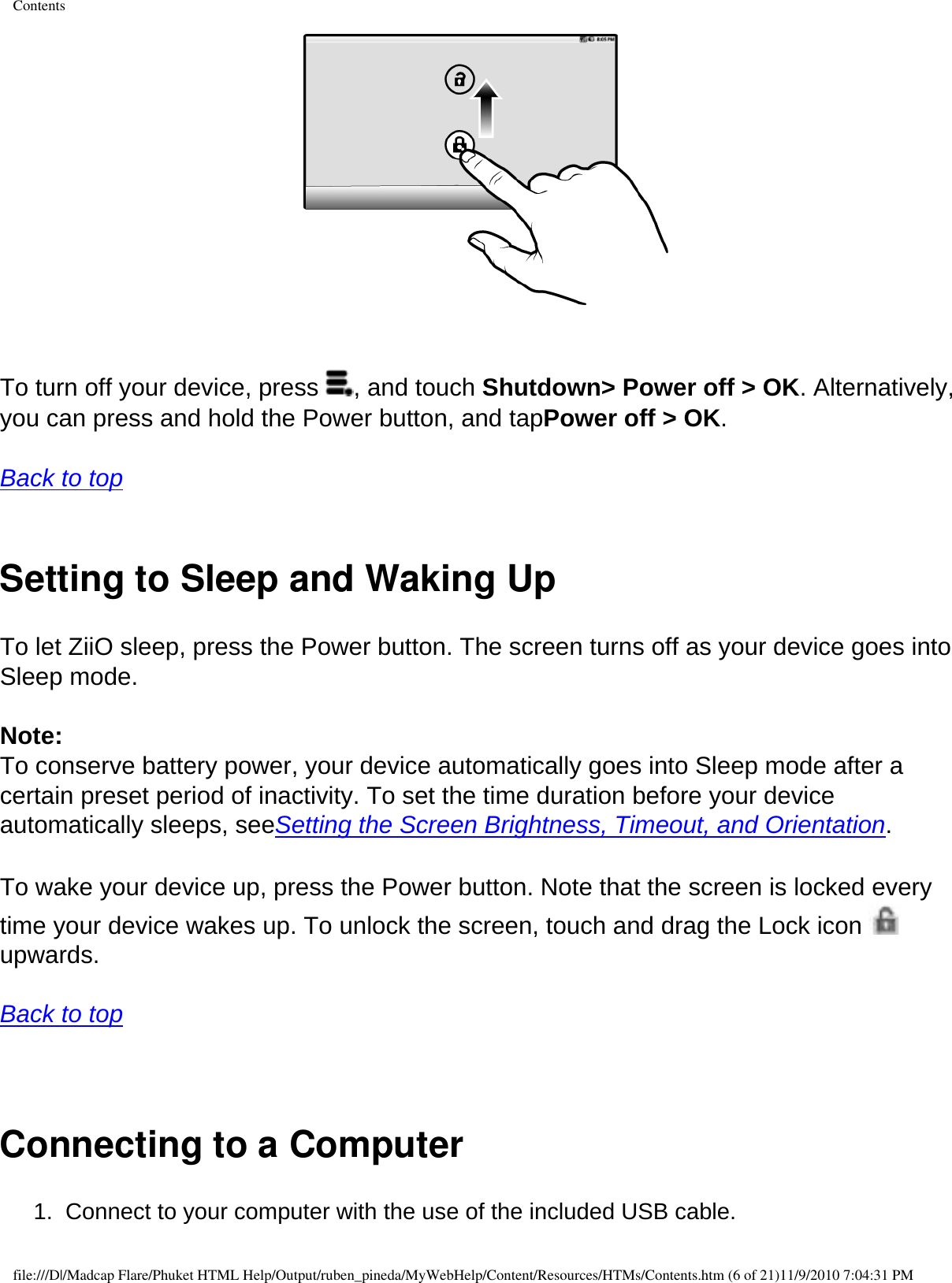 Contents   To turn off your device, press  , and touch Shutdown&gt; Power off &gt; OK. Alternatively, you can press and hold the Power button, and tapPower off &gt; OK.  Back to top  Setting to Sleep and Waking UpTo let ZiiO sleep, press the Power button. The screen turns off as your device goes into Sleep mode.  Note: To conserve battery power, your device automatically goes into Sleep mode after a certain preset period of inactivity. To set the time duration before your device automatically sleeps, seeSetting the Screen Brightness, Timeout, and Orientation.  To wake your device up, press the Power button. Note that the screen is locked every time your device wakes up. To unlock the screen, touch and drag the Lock icon   upwards.  Back to top   Connecting to a Computer 1.  Connect to your computer with the use of the included USB cable. file:///D|/Madcap Flare/Phuket HTML Help/Output/ruben_pineda/MyWebHelp/Content/Resources/HTMs/Contents.htm (6 of 21)11/9/2010 7:04:31 PM