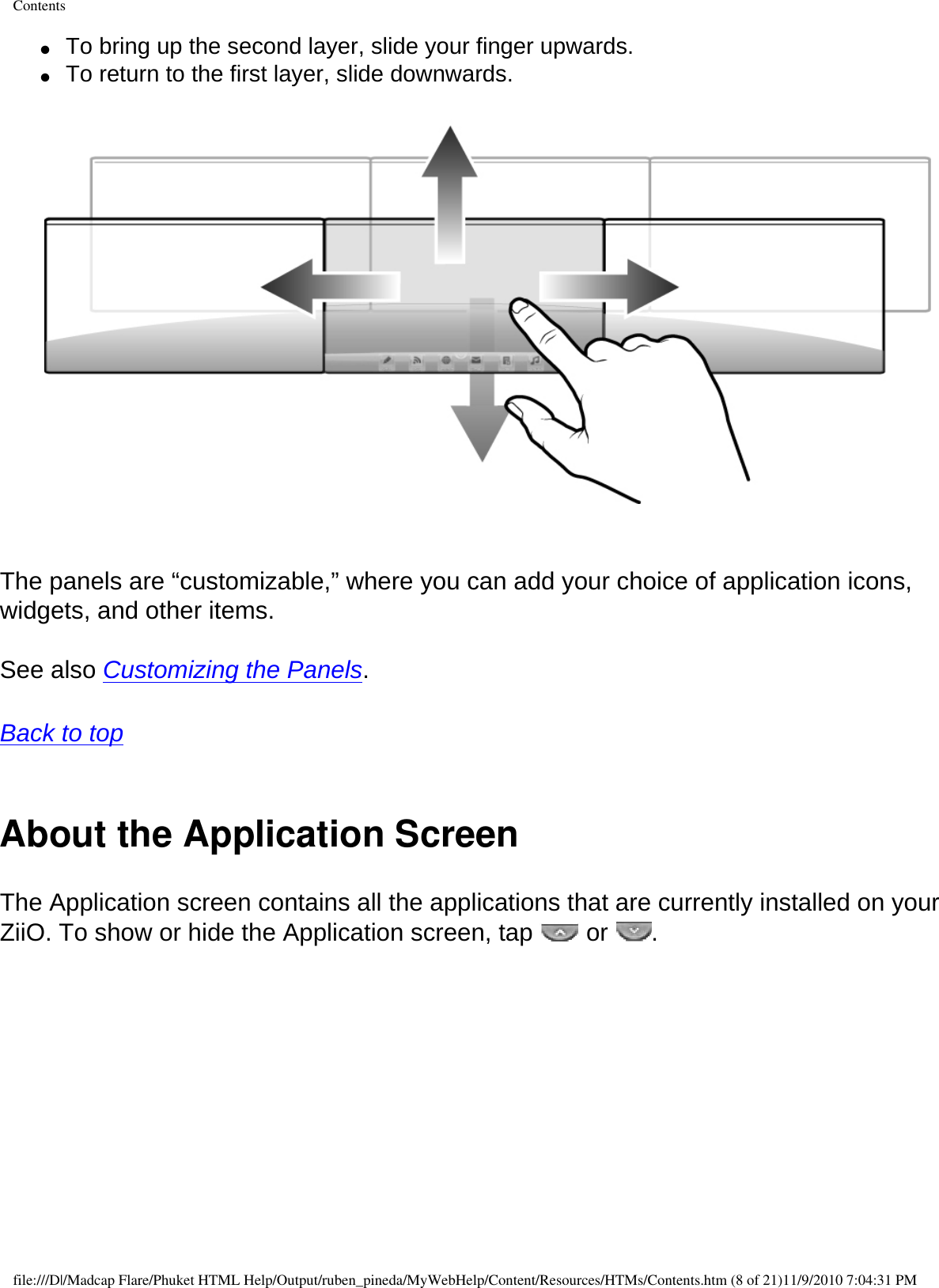 Contents●     To bring up the second layer, slide your finger upwards. ●     To return to the first layer, slide downwards.     The panels are “customizable,” where you can add your choice of application icons, widgets, and other items.  See also Customizing the Panels.  Back to top  About the Application ScreenThe Application screen contains all the applications that are currently installed on your ZiiO. To show or hide the Application screen, tap   or  . file:///D|/Madcap Flare/Phuket HTML Help/Output/ruben_pineda/MyWebHelp/Content/Resources/HTMs/Contents.htm (8 of 21)11/9/2010 7:04:31 PM