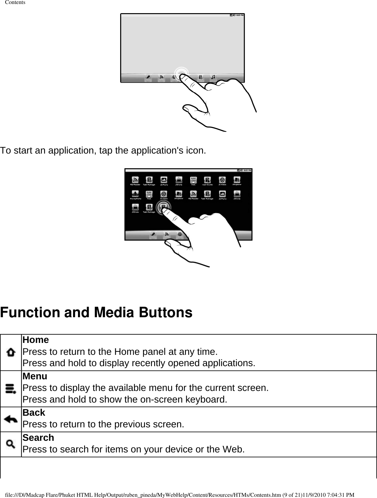 Contents  To start an application, tap the application&apos;s icon.    Function and Media Buttons  Home Press to return to the Home panel at any time. Press and hold to display recently opened applications.  Menu Press to display the available menu for the current screen. Press and hold to show the on-screen keyboard.  Back Press to return to the previous screen.  Search Press to search for items on your device or the Web. file:///D|/Madcap Flare/Phuket HTML Help/Output/ruben_pineda/MyWebHelp/Content/Resources/HTMs/Contents.htm (9 of 21)11/9/2010 7:04:31 PM