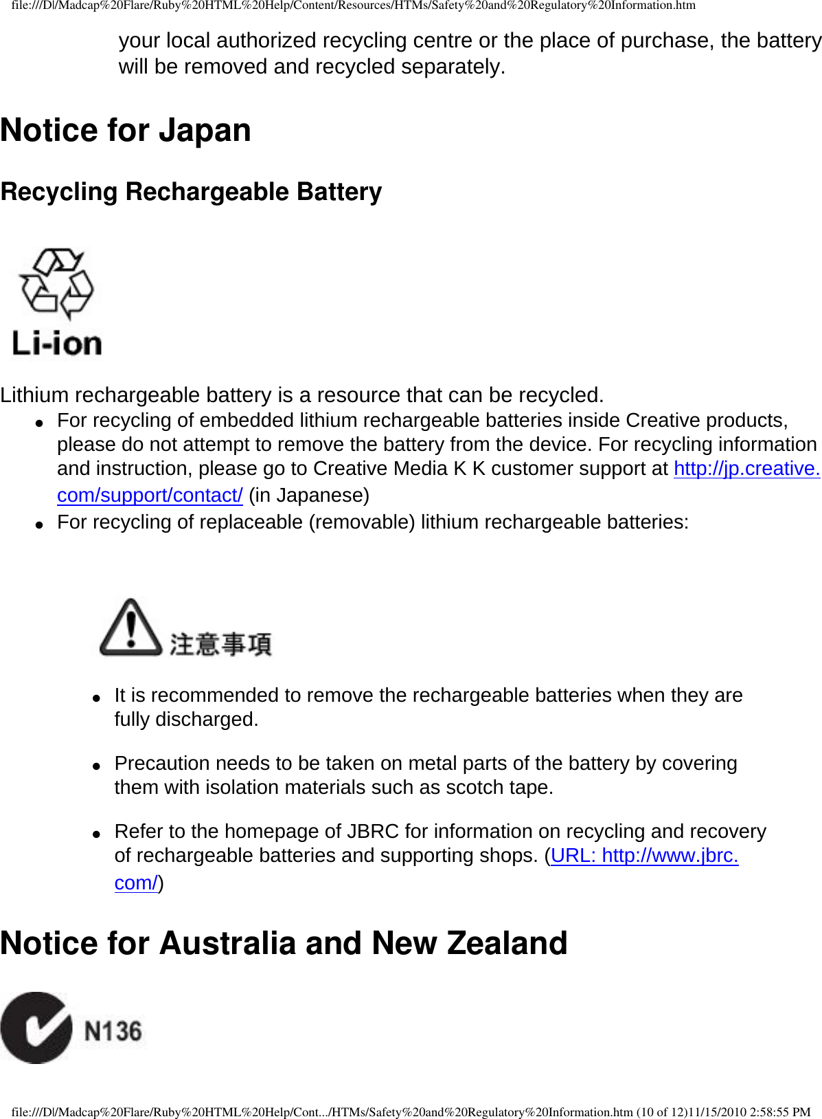 file:///D|/Madcap%20Flare/Ruby%20HTML%20Help/Content/Resources/HTMs/Safety%20and%20Regulatory%20Information.htmyour local authorized recycling centre or the place of purchase, the battery will be removed and recycled separately. Notice for Japan Recycling Rechargeable Battery  Lithium rechargeable battery is a resource that can be recycled. ●     For recycling of embedded lithium rechargeable batteries inside Creative products, please do not attempt to remove the battery from the device. For recycling information and instruction, please go to Creative Media K K customer support at http://jp.creative.com/support/contact/ (in Japanese) ●     For recycling of replaceable (removable) lithium rechargeable batteries:       ●     It is recommended to remove the rechargeable batteries when they are fully discharged.   ●     Precaution needs to be taken on metal parts of the battery by covering them with isolation materials such as scotch tape.   ●     Refer to the homepage of JBRC for information on recycling and recovery of rechargeable batteries and supporting shops. (URL: http://www.jbrc.com/) Notice for Australia and New Zealand  file:///D|/Madcap%20Flare/Ruby%20HTML%20Help/Cont.../HTMs/Safety%20and%20Regulatory%20Information.htm (10 of 12)11/15/2010 2:58:55 PM