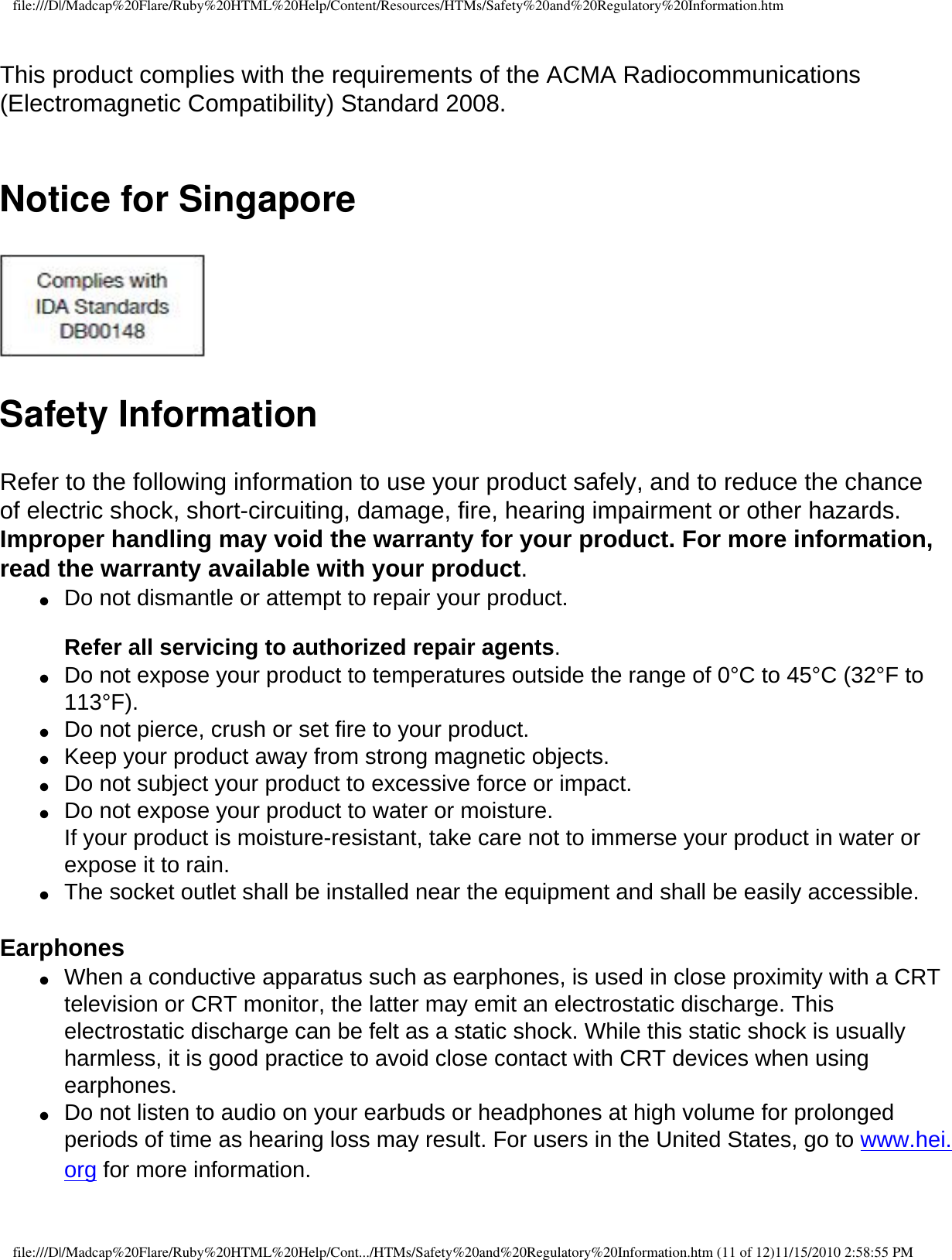 file:///D|/Madcap%20Flare/Ruby%20HTML%20Help/Content/Resources/HTMs/Safety%20and%20Regulatory%20Information.htm This product complies with the requirements of the ACMA Radiocommunications (Electromagnetic Compatibility) Standard 2008.  Notice for Singapore Safety InformationRefer to the following information to use your product safely, and to reduce the chance of electric shock, short-circuiting, damage, fire, hearing impairment or other hazards. Improper handling may void the warranty for your product. For more information, read the warranty available with your product.●     Do not dismantle or attempt to repair your product.   Refer all servicing to authorized repair agents. ●     Do not expose your product to temperatures outside the range of 0°C to 45°C (32°F to 113°F). ●     Do not pierce, crush or set fire to your product. ●     Keep your product away from strong magnetic objects. ●     Do not subject your product to excessive force or impact. ●     Do not expose your product to water or moisture.  If your product is moisture-resistant, take care not to immerse your product in water or expose it to rain.●     The socket outlet shall be installed near the equipment and shall be easily accessible. Earphones ●     When a conductive apparatus such as earphones, is used in close proximity with a CRT television or CRT monitor, the latter may emit an electrostatic discharge. This electrostatic discharge can be felt as a static shock. While this static shock is usually harmless, it is good practice to avoid close contact with CRT devices when using earphones. ●     Do not listen to audio on your earbuds or headphones at high volume for prolonged periods of time as hearing loss may result. For users in the United States, go to www.hei.org for more information.file:///D|/Madcap%20Flare/Ruby%20HTML%20Help/Cont.../HTMs/Safety%20and%20Regulatory%20Information.htm (11 of 12)11/15/2010 2:58:55 PM