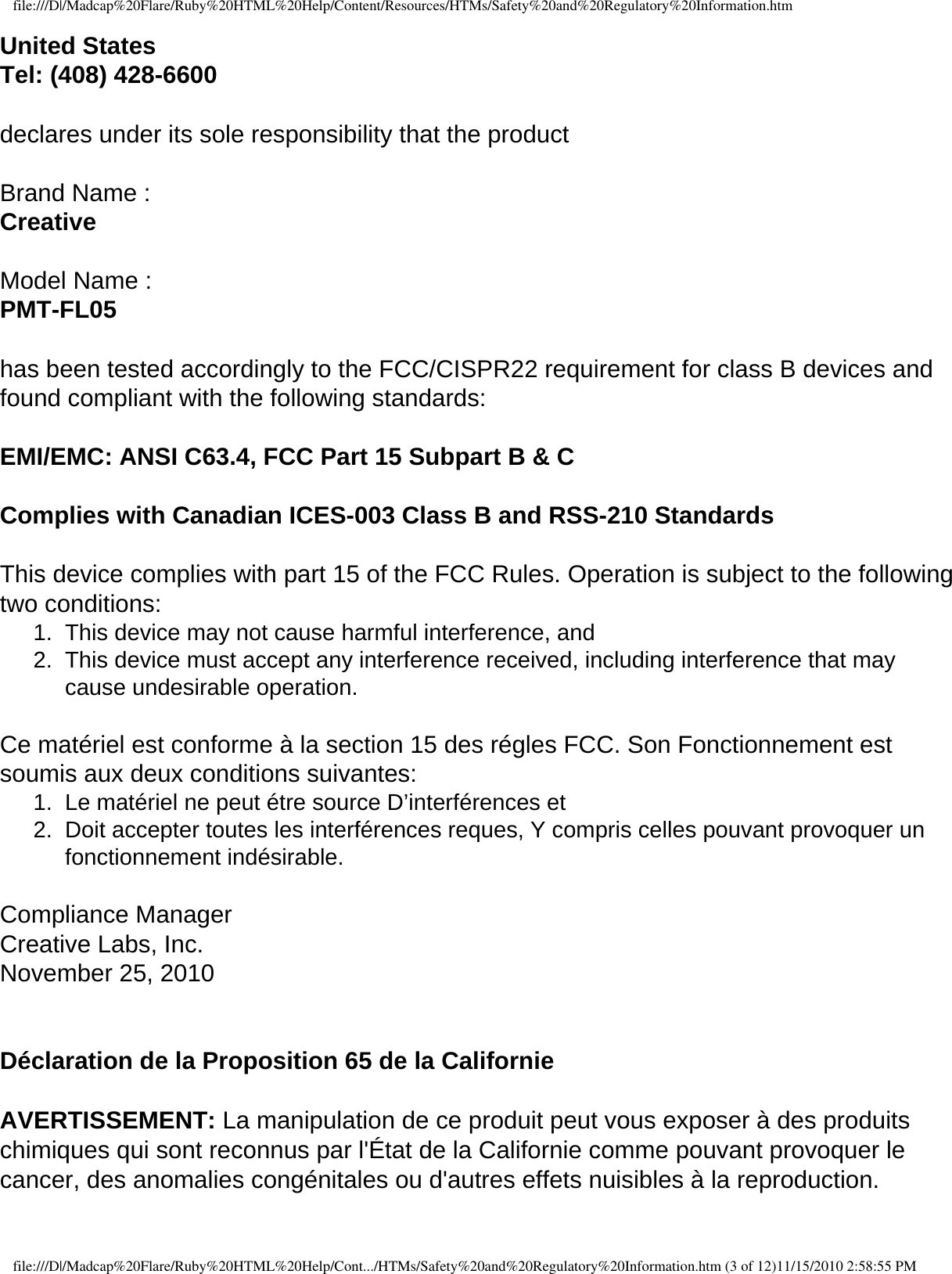 file:///D|/Madcap%20Flare/Ruby%20HTML%20Help/Content/Resources/HTMs/Safety%20and%20Regulatory%20Information.htmUnited States Tel: (408) 428-6600  declares under its sole responsibility that the product    Brand Name : Creative  Model Name : PMT-FL05  has been tested accordingly to the FCC/CISPR22 requirement for class B devices and found compliant with the following standards:    EMI/EMC: ANSI C63.4, FCC Part 15 Subpart B &amp; C    Complies with Canadian ICES-003 Class B and RSS-210 Standards    This device complies with part 15 of the FCC Rules. Operation is subject to the following two conditions: 1.  This device may not cause harmful interference, and 2.  This device must accept any interference received, including interference that may cause undesirable operation.    Ce matériel est conforme à la section 15 des régles FCC. Son Fonctionnement est soumis aux deux conditions suivantes: 1.  Le matériel ne peut étre source D’interférences et 2.  Doit accepter toutes les interférences reques, Y compris celles pouvant provoquer un fonctionnement indésirable.    Compliance Manager Creative Labs, Inc. November 25, 2010   Déclaration de la Proposition 65 de la Californie  AVERTISSEMENT: La manipulation de ce produit peut vous exposer à des produits chimiques qui sont reconnus par l&apos;État de la Californie comme pouvant provoquer le cancer, des anomalies congénitales ou d&apos;autres effets nuisibles à la reproduction.   file:///D|/Madcap%20Flare/Ruby%20HTML%20Help/Cont.../HTMs/Safety%20and%20Regulatory%20Information.htm (3 of 12)11/15/2010 2:58:55 PM