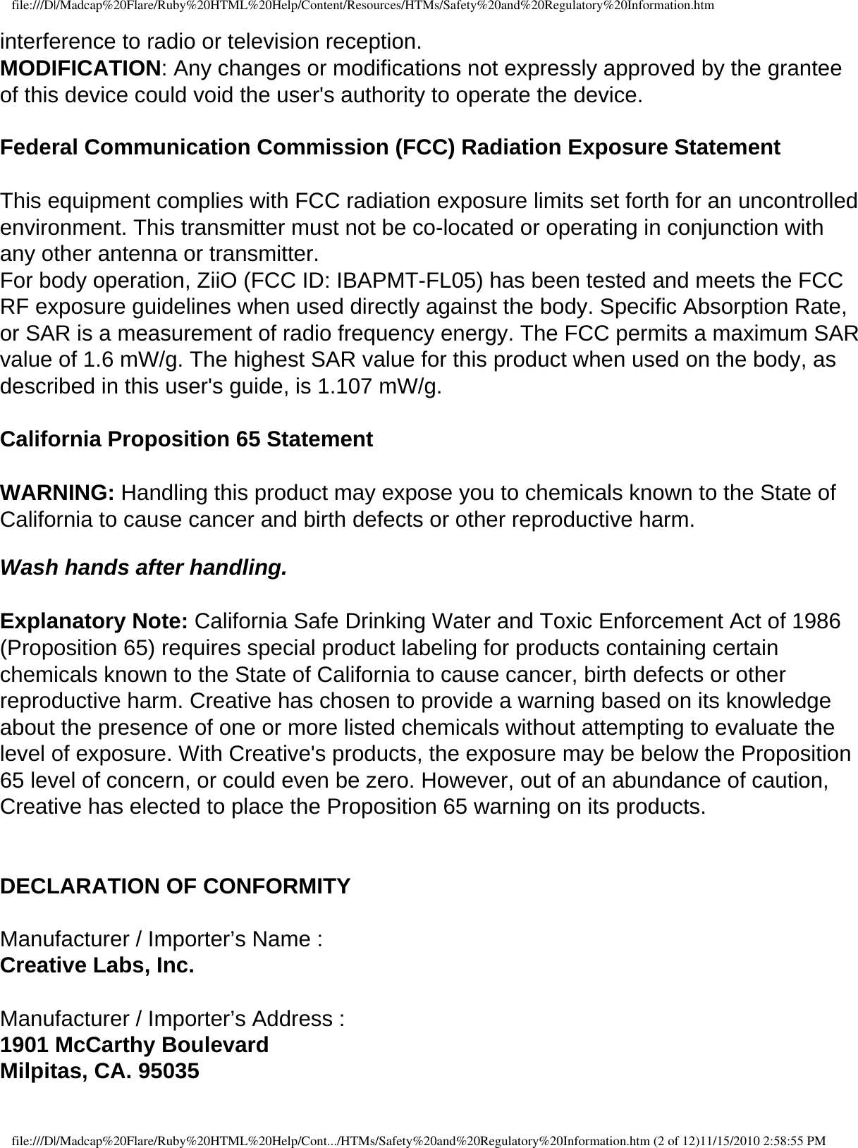 file:///D|/Madcap%20Flare/Ruby%20HTML%20Help/Content/Resources/HTMs/Safety%20and%20Regulatory%20Information.htminterference to radio or television reception. MODIFICATION: Any changes or modifications not expressly approved by the grantee of this device could void the user&apos;s authority to operate the device.  Federal Communication Commission (FCC) Radiation Exposure Statement  This equipment complies with FCC radiation exposure limits set forth for an uncontrolled environment. This transmitter must not be co-located or operating in conjunction with any other antenna or transmitter. For body operation, ZiiO (FCC ID: IBAPMT-FL05) has been tested and meets the FCC RF exposure guidelines when used directly against the body. Specific Absorption Rate, or SAR is a measurement of radio frequency energy. The FCC permits a maximum SAR value of 1.6 mW/g. The highest SAR value for this product when used on the body, as described in this user&apos;s guide, is 1.107 mW/g.  California Proposition 65 Statement   WARNING: Handling this product may expose you to chemicals known to the State of California to cause cancer and birth defects or other reproductive harm.   Wash hands after handling.  Explanatory Note: California Safe Drinking Water and Toxic Enforcement Act of 1986 (Proposition 65) requires special product labeling for products containing certain chemicals known to the State of California to cause cancer, birth defects or other reproductive harm. Creative has chosen to provide a warning based on its knowledge about the presence of one or more listed chemicals without attempting to evaluate the level of exposure. With Creative&apos;s products, the exposure may be below the Proposition 65 level of concern, or could even be zero. However, out of an abundance of caution, Creative has elected to place the Proposition 65 warning on its products.  DECLARATION OF CONFORMITY  Manufacturer / Importer’s Name : Creative Labs, Inc.  Manufacturer / Importer’s Address : 1901 McCarthy Boulevard Milpitas, CA. 95035 file:///D|/Madcap%20Flare/Ruby%20HTML%20Help/Cont.../HTMs/Safety%20and%20Regulatory%20Information.htm (2 of 12)11/15/2010 2:58:55 PM