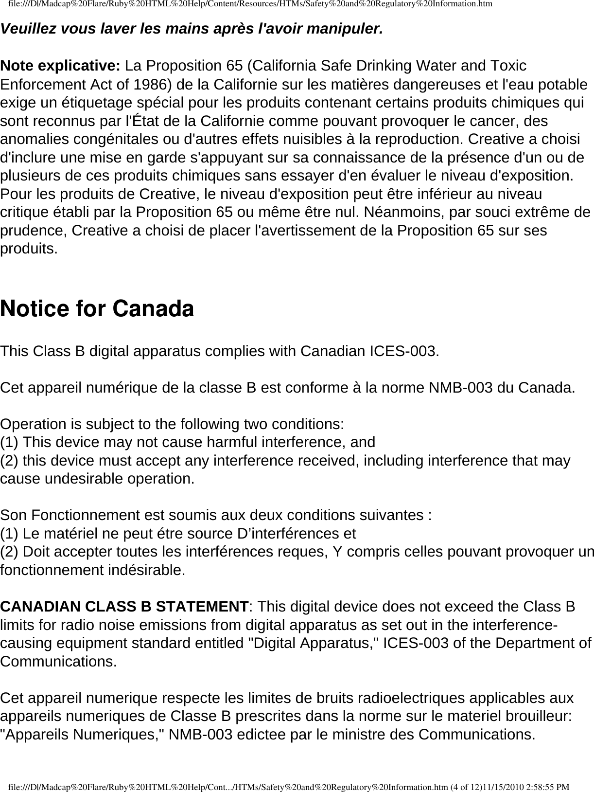 file:///D|/Madcap%20Flare/Ruby%20HTML%20Help/Content/Resources/HTMs/Safety%20and%20Regulatory%20Information.htmVeuillez vous laver les mains après l&apos;avoir manipuler.  Note explicative: La Proposition 65 (California Safe Drinking Water and Toxic Enforcement Act of 1986) de la Californie sur les matières dangereuses et l&apos;eau potable exige un étiquetage spécial pour les produits contenant certains produits chimiques qui sont reconnus par l&apos;État de la Californie comme pouvant provoquer le cancer, des anomalies congénitales ou d&apos;autres effets nuisibles à la reproduction. Creative a choisi d&apos;inclure une mise en garde s&apos;appuyant sur sa connaissance de la présence d&apos;un ou de plusieurs de ces produits chimiques sans essayer d&apos;en évaluer le niveau d&apos;exposition. Pour les produits de Creative, le niveau d&apos;exposition peut être inférieur au niveau critique établi par la Proposition 65 ou même être nul. Néanmoins, par souci extrême de prudence, Creative a choisi de placer l&apos;avertissement de la Proposition 65 sur ses produits. Notice for Canada  This Class B digital apparatus complies with Canadian ICES-003.  Cet appareil numérique de la classe B est conforme à la norme NMB-003 du Canada.  Operation is subject to the following two conditions: (1) This device may not cause harmful interference, and (2) this device must accept any interference received, including interference that may cause undesirable operation.  Son Fonctionnement est soumis aux deux conditions suivantes : (1) Le matériel ne peut étre source D’interférences et (2) Doit accepter toutes les interférences reques, Y compris celles pouvant provoquer un fonctionnement indésirable.  CANADIAN CLASS B STATEMENT: This digital device does not exceed the Class B limits for radio noise emissions from digital apparatus as set out in the interference-causing equipment standard entitled &quot;Digital Apparatus,&quot; ICES-003 of the Department of Communications.  Cet appareil numerique respecte les limites de bruits radioelectriques applicables aux appareils numeriques de Classe B prescrites dans la norme sur le materiel brouilleur: &quot;Appareils Numeriques,&quot; NMB-003 edictee par le ministre des Communications. file:///D|/Madcap%20Flare/Ruby%20HTML%20Help/Cont.../HTMs/Safety%20and%20Regulatory%20Information.htm (4 of 12)11/15/2010 2:58:55 PM