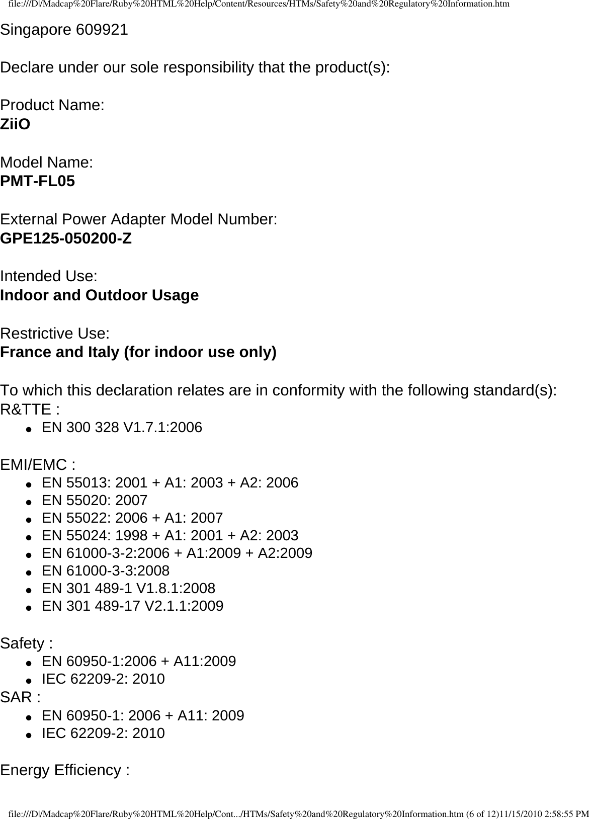 file:///D|/Madcap%20Flare/Ruby%20HTML%20Help/Content/Resources/HTMs/Safety%20and%20Regulatory%20Information.htmSingapore 609921  Declare under our sole responsibility that the product(s):  Product Name:ZiiO  Model Name: PMT-FL05  External Power Adapter Model Number:GPE125-050200-Z  Intended Use:Indoor and Outdoor Usage  Restrictive Use: France and Italy (for indoor use only)  To which this declaration relates are in conformity with the following standard(s): R&amp;TTE :  ●     EN 300 328 V1.7.1:2006  EMI/EMC : ●     EN 55013: 2001 + A1: 2003 + A2: 2006 ●     EN 55020: 2007●     EN 55022: 2006 + A1: 2007 ●     EN 55024: 1998 + A1: 2001 + A2: 2003 ●     EN 61000-3-2:2006 + A1:2009 + A2:2009 ●     EN 61000-3-3:2008 ●     EN 301 489-1 V1.8.1:2008 ●     EN 301 489-17 V2.1.1:2009  Safety : ●     EN 60950-1:2006 + A11:2009 ●     IEC 62209-2: 2010SAR : ●     EN 60950-1: 2006 + A11: 2009●     IEC 62209-2: 2010  Energy Efficiency : file:///D|/Madcap%20Flare/Ruby%20HTML%20Help/Cont.../HTMs/Safety%20and%20Regulatory%20Information.htm (6 of 12)11/15/2010 2:58:55 PM