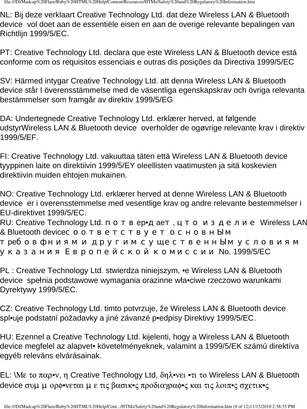 file:///D|/Madcap%20Flare/Ruby%20HTML%20Help/Content/Resources/HTMs/Safety%20and%20Regulatory%20Information.htmNL: Bij deze verklaart Creative Technology Ltd. dat deze Wireless LAN &amp; Bluetooth device  vol doet aan de essentiële eisen en aan de overige relevante bepalingen van Richtlijn 1999/5/EC.  PT: Creative Technology Ltd. declara que este Wireless LAN &amp; Bluetooth device está conforme com os requisitos essenciais e outras dis posições da Directiva 1999/5/EC  SV: Härmed intygar Creative Technology Ltd. att denna Wireless LAN &amp; Bluetooth device står I överensstämmelse med de väsentliga egenskapskrav och övriga relevanta bestämmelser som framgår av direktiv 1999/5/EG  DA: Undertegnede Creative Technology Ltd. erklærer herved, at følgende udstyrWireless LAN &amp; Bluetooth device  overholder de ogøvrige relevante krav i direktiv 1999/5/EF.  FI: Creative Technology Ltd. vakuuttaa täten että Wireless LAN &amp; Bluetooth device  tyyppinen laite on direktiivin 1999/5/EY oleellisten vaatimusten ja sitä koskevien direktiivin muiden ehtojen mukainen.  NO: Creative Technology Ltd. erklærer herved at denne Wireless LAN &amp; Bluetooth device  er i overensstemmelse med vesentlige krav og andre relevante bestemmelser i EU-direktivet 1999/5/EC. RU: Creative Technology Ltd. потвep•дaeт, цто изделие Wireless LAN &amp; Bluetooth deviceсоответствует основнЫм тpeбовфниям и другим существеннЫм условиям указания Европейской комиссии No. 1999/5/EC  PL : Creative Technology Ltd. stwierdza niniejszym, •e Wireless LAN &amp; Bluetooth device  spełnia podstawowe wymagania orazinne wła•ciwe rzeczowo warunkami Dyrektywy 1999/5/EC.  CZ: Creative Technology Ltd. timto potvrzuje, že Wireless LAN &amp; Bluetooth device  spl•uje podstatní požadavky a jiné závanzé p•edpisy Direktivy 1999/5/EC.  HU: Ezennel a Creative Technology Ltd. kijelenti, hogy a Wireless LAN &amp; Bluetooth device megfelel az alapvet• követelményeknek, valamint a 1999/5/EK számú direktíva egyéb releváns elvárásainak. EL: \Με το παρ•ν, η Creative Technology Ltd, δηλ•νει •τι το Wireless LAN &amp; Bluetooth device συμμορφ•νεται με τις βασικ•ς προδιαγραφ•ς και τις λοιπ•ς σχετικ•ς file:///D|/Madcap%20Flare/Ruby%20HTML%20Help/Cont.../HTMs/Safety%20and%20Regulatory%20Information.htm (8 of 12)11/15/2010 2:58:55 PM