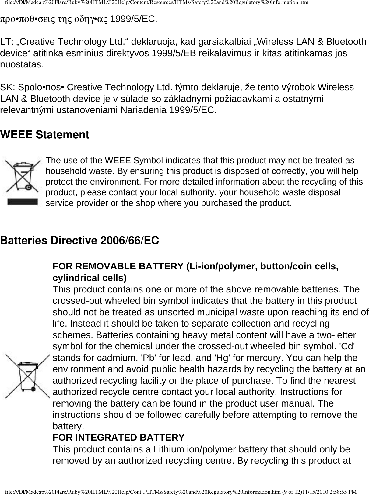 file:///D|/Madcap%20Flare/Ruby%20HTML%20Help/Content/Resources/HTMs/Safety%20and%20Regulatory%20Information.htmπρο•ποθ•σεις της οδηγ•ας 1999/5/EC. LT: „Creative Technology Ltd.“ deklaruoja, kad garsiakalbiai „Wireless LAN &amp; Bluetooth device“ atitinka esminius direktyvos 1999/5/EB reikalavimus ir kitas atitinkamas jos nuostatas. SK: Spolo•nos• Creative Technology Ltd. týmto deklaruje, že tento výrobok Wireless LAN &amp; Bluetooth device je v súlade so základnými požiadavkami a ostatnými relevantnými ustanoveniami Nariadenia 1999/5/EC.WEEE Statement The use of the WEEE Symbol indicates that this product may not be treated as household waste. By ensuring this product is disposed of correctly, you will help protect the environment. For more detailed information about the recycling of this product, please contact your local authority, your household waste disposal service provider or the shop where you purchased the product. Batteries Directive 2006/66/EC FOR REMOVABLE BATTERY (Li-ion/polymer, button/coin cells, cylindrical cells) This product contains one or more of the above removable batteries. The crossed-out wheeled bin symbol indicates that the battery in this product should not be treated as unsorted municipal waste upon reaching its end of life. Instead it should be taken to separate collection and recycling schemes. Batteries containing heavy metal content will have a two-letter symbol for the chemical under the crossed-out wheeled bin symbol. &apos;Cd&apos; stands for cadmium, &apos;Pb&apos; for lead, and &apos;Hg&apos; for mercury. You can help the environment and avoid public health hazards by recycling the battery at an authorized recycling facility or the place of purchase. To find the nearest authorized recycle centre contact your local authority. Instructions for removing the battery can be found in the product user manual. The instructions should be followed carefully before attempting to remove the battery. FOR INTEGRATED BATTERY This product contains a Lithium ion/polymer battery that should only be removed by an authorized recycling centre. By recycling this product at file:///D|/Madcap%20Flare/Ruby%20HTML%20Help/Cont.../HTMs/Safety%20and%20Regulatory%20Information.htm (9 of 12)11/15/2010 2:58:55 PM